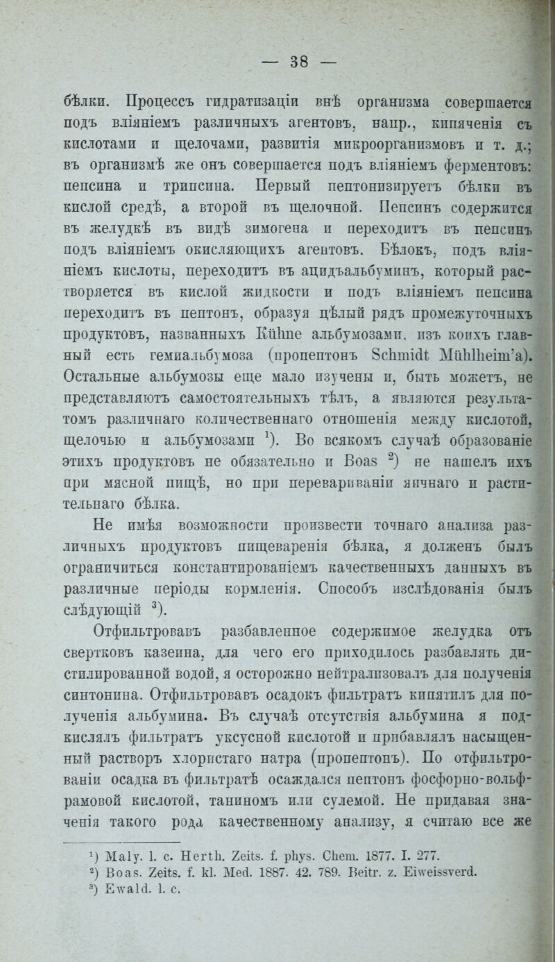 бѣлки. Процессъ гидратпзаціи внѣ организма совершается подъ вліяніемъ различныхъ агентовъ. наир., кппяченія съ кислотами и щелочами, развитія мпкроорганизмовъ и т. д.; въ организмѣ же онъ совершается подъ вліяніемъ ферментовъ: пепсина и трипсина. Первый пептонизпруетъ бѣлкп въ кислой средѣ, а второй въ щелочной. Пепсинъ содержится въ желудкѣ въ видѣ зимогена и переходитъ въ пепсинъ подъ вліяніемъ окисляющихъ агентовъ. Бѣлокъ, подъ влія- ніемъ кислоты, переходитъ въ ацидъальбуминъ, который рас- творяется въ кислой жидкости и подъ вліяніемъ пепсина переходитъ въ пептонъ, образуя цѣлый рядъ промежуточныхъ продуктовъ, названныхъ Кіііше альбумозамп. пзъ копхъ глав- ный есть гемиальбумоза (пропептонъ 8с1іті(і1; Мп1і11іеіт*а). Остальные альбумозы еще мало изучены и, быть можетъ, не представляютъ самостоятельныхъ тѣлъ, а являются резу.іыа- томъ различнаго количественнаго отношенія между кислотой, щелочью и альбумозами ^). Во всякомъ случаѣ образованіе этихъ продуктовъ не обязательно и Воаз не нашелъ ихъ при мясной ппщѣ, но при переварнваніи япчнаго и растп- тельнаго бѣлка. Не имѣя возможности произвести точнаго анализа раз- личныхъ продуктовъ пищеваренія бѣлка, я долженъ былъ ограничиться константированіемъ качественныхъ данныхъ въ различные періоды кормленія. Способъ изслѣдованія былъ слѣдующій ^). Отфильтровавъ разбавленное содержимое желудка отъ свертковъ казеина, для чего его приходилось разбавлять ди- стилированной водой, я осторожно нептрализовалъ для полученія синтонина. Отфильтровавъ осадокъ фильтратъ кипятилъ для по- лученія альбумина. Въ случаѣ отсутствія альбумина я под- кислялъ фильтратъ уксусной кислотой и прпбавлялъ насыщен- ный растворъ хлорпстаго натра (пропептонъ). По отфильтро- ваніи осадка въ фильтратѣ осаждался пептонъ фосфорно-вольф- рамовой кислотой, таниномъ или сулемой. Не придавая зна- ченія такого рода качественному анализу, я считаю все же Маіу. 1. с. Негііі. 2еЙ5. I рііуз. Сііет. 1877. I. 277. 2) Во аз. гейз. I к1. Мей. 1887. 42. 789. Бекг. і. Еі\ѵеІ88ѵег(1. 3) Е\\'аЫ. 1. с.