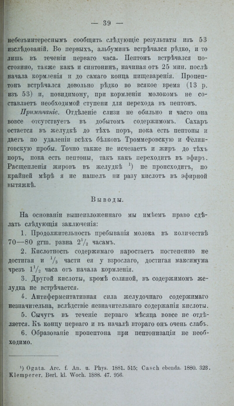 небезъинтереснымъ сообщить слѣдующіе результаты изъ 53 изслѣдованій. Во первыхъ, альб^^минъ встрѣчался рѣдко, и то лпшь въ теченіи перваго часа. Пептонъ встрѣчался по- стоянно, также какъ и сиптонинъ, начиная отъ 25 мин. послѣ начала кормленія п до самаго конца пищеваренія. Пропеп- тонъ встрѣчался довольно рѣдко во всякое время (13 р. изъ 53) п. повидимому, при кормленіи молокомъ не со- ставляетъ необходимой ступени для перехода въ пептонъ. Примѣчаніе. Отдѣленіе слизи не обильно и часто она вовсе отсутствуетъ въ добытомъ содержимомъ. Сахаръ остается въ желудкѣ до тѣхъ поръ, пока есть пептоны и даегъ по удаленіп всѣхъ бѣлковъ Троммеровскую п Фелин- говскую пробы. Точно также не исчезаетъ и жиръ до тѣхъ поръ, пока есть пептоны, такъ какъ переходитъ въ эфпръ. Расщепленія жировъ въ желудкѣ не происходитъ, по крайней мѣрѣ я не нашелъ ни разу кислотъ въ эфирной ВЫТЯЯѵКѢ. Выводы. На основаніп вышеизложеннаго мы имѣемъ право сдѣ- лать слѣдующія заключенія: 1. Продолжительность пребываеія молока въ количествѣ 70—80 ^гт. равна 27-2 часамъ. 2. Кислотность содержимаго наростаетъ постепенно не достигая и Ѵз части ея у взрослаго, достигая максимума чрезъ ІѴ2 часа отъ начала кормленія. 3. Другой кислоты, кромѣ соляной, въ содержимомъ же- лудка не встрѣчается. і. Антпферментативная сила желудочнаго содержимаго незначительна, вслѣдствіе яезначительнаго содержанія кислоты. 5. Сычугъ въ теченіе перваго мѣсяца вовсе не отдѣ- ляется. Къ концу перваго и въ началѣ втораго онъ очень слабъ. 6. Образеваніе пропептона при пептонизаціп не необ- ходимо. 1) 0§аи. Агс. I Ли. и. РЬуз. 1881. 515; Сазсіі еЬеисІа. 1880. 323. Кіетрегег. Вегі. к1. ЛѴосЬ. 1888. 47. 956.