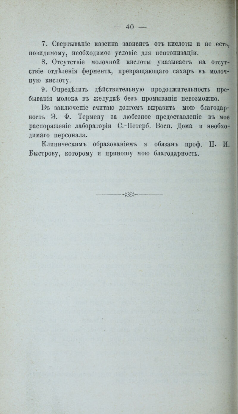 7. Свертываніе казеина завпсптъ отъ кислоты п не есть, повидпмому, необходимое условіе для пептонпзаціи. 8. Отсутствіе молочной кислоты з'казываетъ на отсут- ствіе отдѣленія фермента, превращающаго сахаръ въ молоч- ную кислоту. 9. Опредѣлить дѣпствительную продолжительность пре- быванія молока въ желудкѣ безъ промыванія невозможно. Въ заключеніе считаю долгомъ выразить мою благодар- ность Э. Ф. Термену за любезное нредоставленіе въ мое распоряженіе лабораторіп С.-Петерб. Воен. Дома и необхо- димая персонала. Клиническимъ образованіемъ я обязанъ проф. Н. II. Быстрову, которому и приношу мою благодарность.