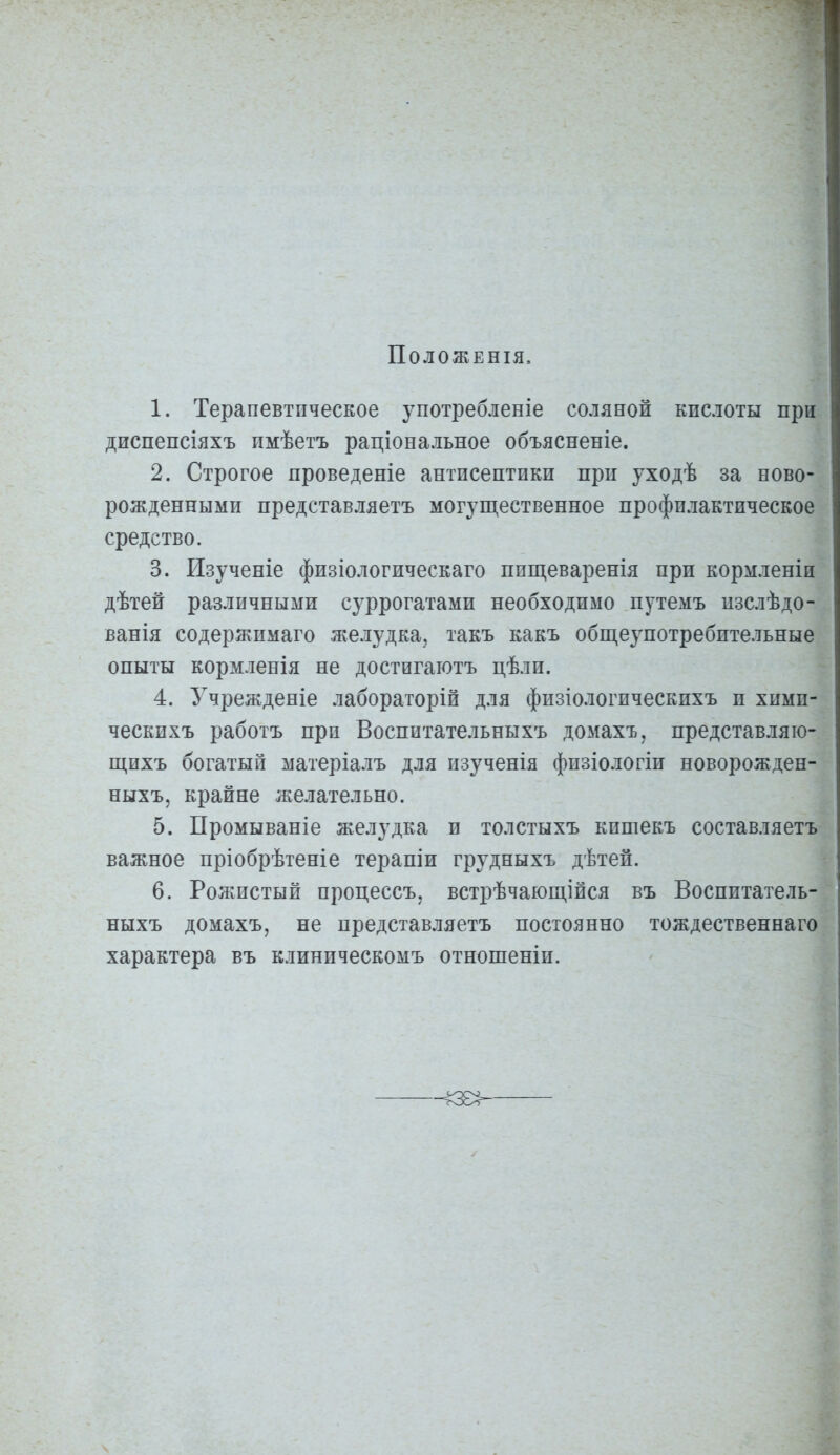 ПОЛОЖЕНІЯ, 1. Терапевтическое употребленіе соляной кислоты при диспепсіяхъ имѣетъ раціональное объясненіе. 2. Строгое проведеніе антисептики при уходѣ за ново- рожденными представляетъ могущественное профилактическое средство. 3. Изученіе физіологическаго ппщеваренія при кормленіи дѣтей различными суррогатами необходимо путемъ изслѣдо- ванія содержимаго лселудка, такъ какъ общеупотребительные опыты кормленія не достигаютъ цѣли. 4. Учрежденіе лабораторій для физіологпческихъ и хими- ческихъ работъ при Воспитательныхъ домахъ, представляю- щихъ богатый матеріалъ для изученія физіологіи новорожден- ныхъ, крайне желательно. 5. Промываніе желудка и толстыхъ кпшекъ составляетъ важное пріобрѣтеніе терапіи грудныхъ дѣтей. 6. Рожистый процессъ, встрѣчающійся въ Воспитатель- ныхъ домахъ, не представляетъ постоянно тождественнаго характера въ клиническомъ отношеніи.