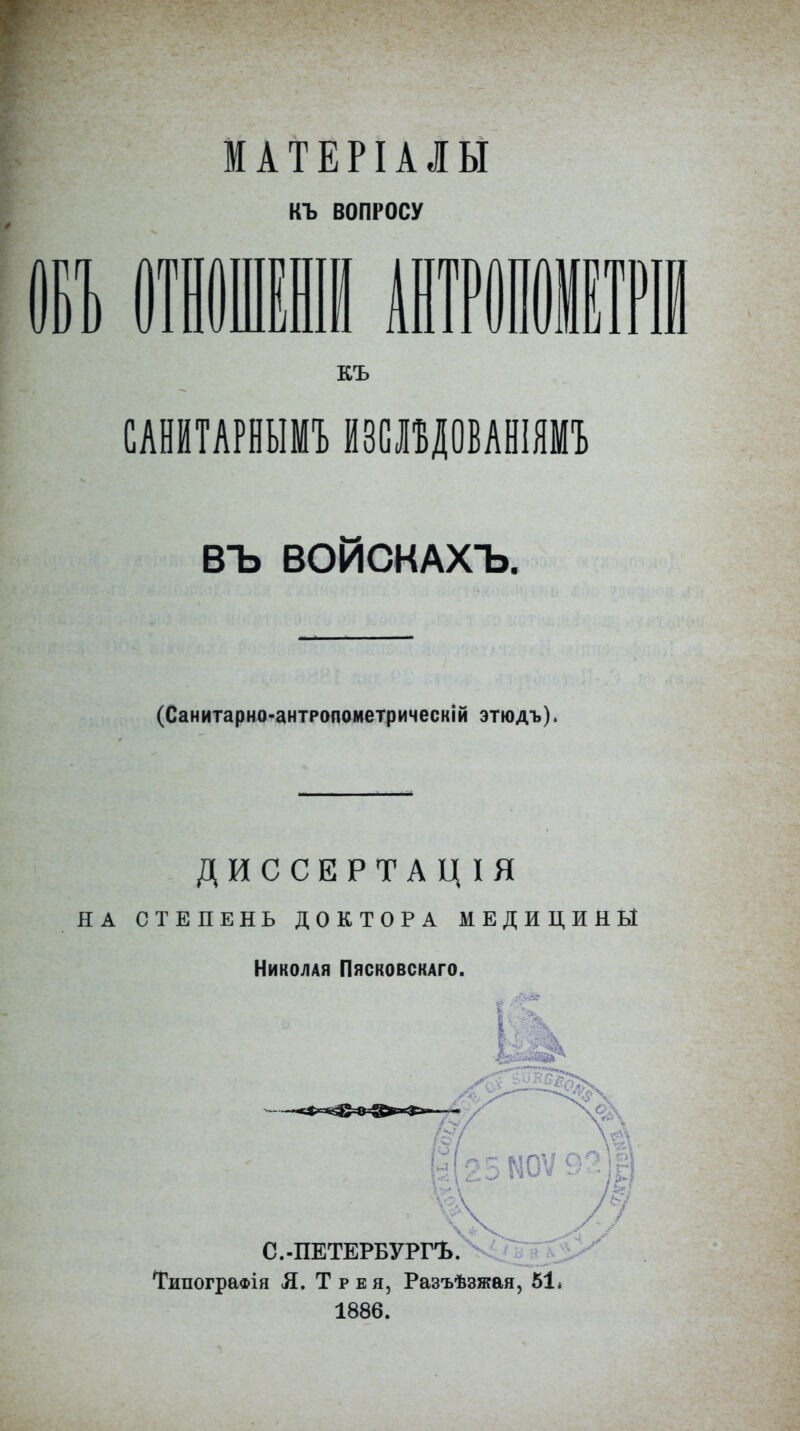 МАТЕРІАІЫ КЪ ВОПРОСУ РІІЕТР КЪ САеіТАРНЫМЪ ЙЗСВДОБАШЯМЪ ВЪ ВОЙСКАХЪ. (Санитарно-антропометрическій этюдъ). ДИССЕРТАЦІЯ НА СТЕПЕНЬ ДОКТОРА МЕДИЦИНЫ Николая Пясковскаго. ТипограФІя Я. Трея, Разъѣзжая, 61* 1886.