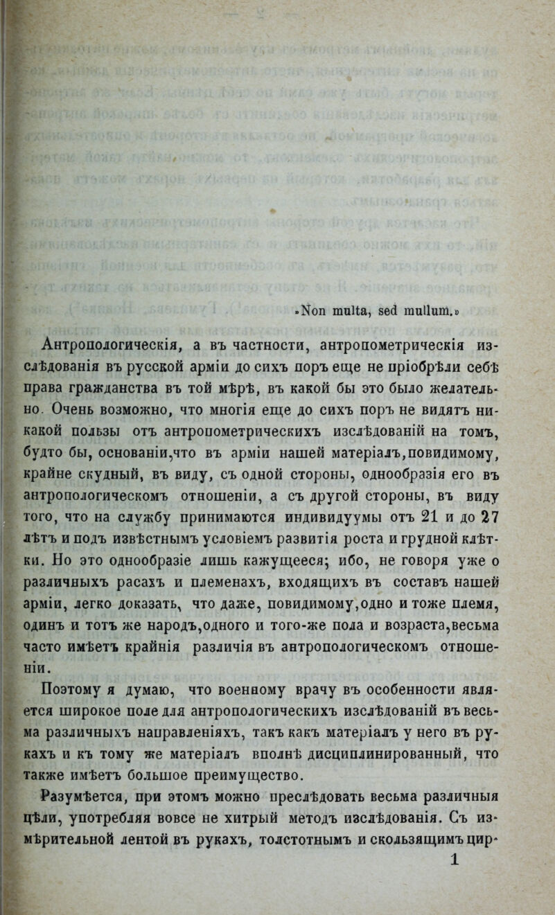 »Коп тиііа, зед гаиііит.» Антропологическія, а въ частности, антропометрическія из- I слѣдованія въ русской арміи до сихъ поръ еще не пріобрѣли себѣ права гражданства въ той мѣрѣ, въ какой бы это было желатель- но. Очень возможно, что многія еще до сихъ поръ не видятъ ни- какой пользы отъ антропометрическихъ изслѣдованій на томъ, будто бы, основаніи,что въ арміи нашей матеріалъ,повидимому, крайне скудный, въ виду, съ одной стороны, однообразія его въ антропологическомъ отношеніи, а съ другой стороны, въ виду того, что на службу принимаются индивидуумы отъ 21 и до 27 лѣтъ и подъ извѣстнымъ условіемъ развитія роста и грудной клѣт- ки. Но это однообразіе лишь кажущееся; ибо, не говоря уже о различяыхъ расахъ и племенахъ, входящихъ въ составъ нашей арміи, легко доказать, что даже, невидимому,одно и тоже племя, одинъ и тотъ же народъ,одного и того-же пола и возраста,весьма часто имѣетъ крайнія различія въ антропологическомъ отноше- ніи. Поэтому я думаю, что военному врачу въ особенности явля- ется широкое поле для антропологическихъ изслѣдованій въ весь- ма различныхъ направленіяхъ, такъ какъ матеріалъ у него въ ру- кахъ и къ тому же матеріалъ вполнѣ дисциплинированный, что также имѣетъ большое преимущество. Разумѣется, при этомъ можно преслѣдовать весьма различныя цѣли, употребляя вовсе не хитрый методъ изсдѣдованія. Съ из- мѣрительной лентой въ рукахъ, тодстотнымъ и скользящимъ цир*