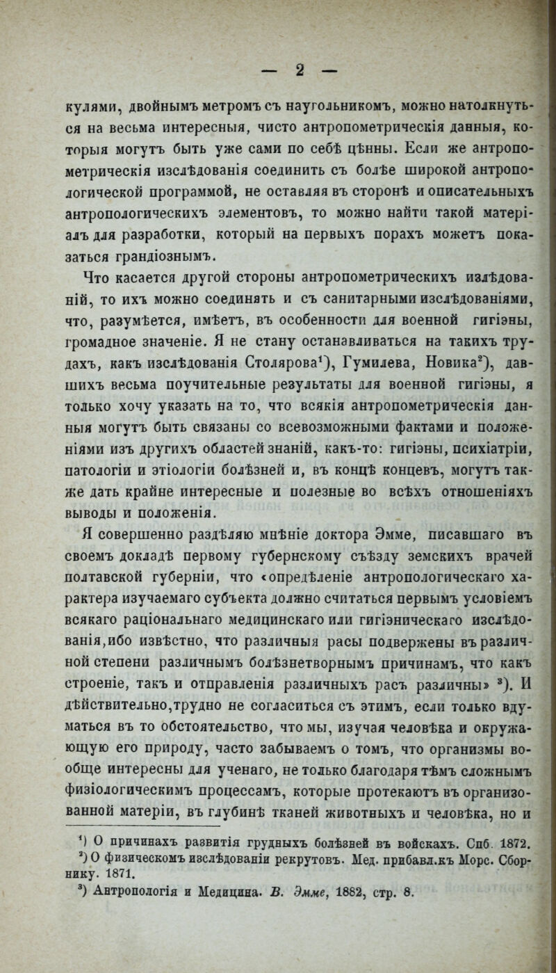 кулями, двойнымъ метромъ съ наугольникомъ, можно натолкнуть- ся на весьма интересныя, чисто антропометрическія данныя, ко- торый могутъ быть уже сами по себѣ цѣнны. Если же антропо- метрическія изслѣдованія соединить съ болѣе широкой антропо- логической программой, не оставляя въ сторонѣ и описательныхъ антропологическихъ элементовъ, то можно найти такой матері- алъ для разработки, который на первыхъ порахъ можетъ пока- заться грандіознымъ. Что касается другой стороны антропометрическихъ излѣдова- ній, то ихъ можно соединять и съ санитарными изслѣдованіями, что, разумѣется, имѣетъ, въ особенности для военной гигіэны, громадное значеніе. Я не стану останавливаться на такихъ тру- дахъ, какъ изслѣдованія Столярова*), Гумилева, Новика^), дав- шихъ весьма поучительные результаты для военной гигіэны, я только хочу указать на то, что всякія антропометрическія дан- ныя могутъ быть связаны со всевозможными фактами и положе- ніями изъ другихъ областей знаній, какъ-то: гигіэны, психіатріи, патологіи и этіологіи болѣзней и, въ концѣ концевъ, могутъ так- же дать крайне интересные и полезные во всѣхъ отношеніяхъ выводы и положенія. Я совершенно раздѣляю мнѣніе доктора Эмме, писавшаго въ своемъ докладѣ первому губернскому съѣзду земскихъ врачей полтавской губерніи, что <опредѣленіе антропологическаго ха- рактера изучаемаго субъекта должно считаться первымъ условіемъ всякаго раціональнаго медицинскаго или гигіэническаго изслѣдо- ванія,ибо извѣстно, что различный расы подвержены въ различ- ной степени различнымъ болѣзнетворнымъ причинамъ, что какъ строеніе, такъ и отправленія различныхъ расъ различны» И дѣйствительно,трудно не согласиться съ этимъ, если только вду- маться въ то обстоятельство, что мы, изучая человѣка и окружа- ющую его природу, часто забываемъ о томъ, что организмы во- обще интересны для ученаго, не только благодаря тѣмъ сложнымъ физіологическимъ процессамъ, которые протекаютъ въ организо- ванной матеріи, въ глубинѣ тканей животныхъ и человѣка, но и О причинахъ раввитія грудныхъ болѣзней въ войскахъ. Спб. 1872. физическомъ изслѣдованіи рекрутовъ. Мед. прибавл.къ Морс. Сбор- нику. 1871. Антропологія и Медицина. В. Эмме, 1882, стр. 8.