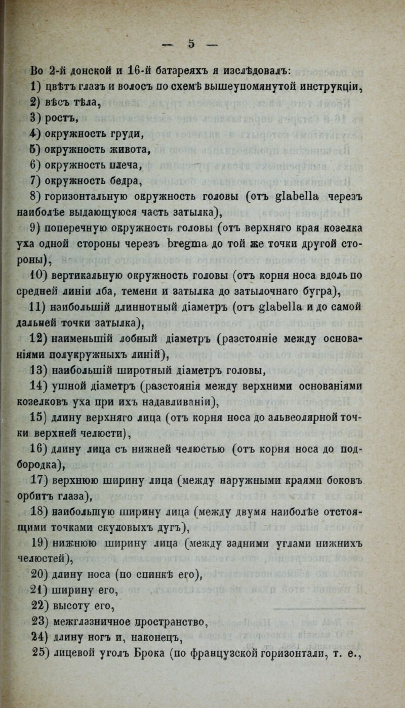 Во 2-й донской и 16-й батареяхъ я изелѣдовалъ: 1) цвѣтъ глазъ и волосъ по схемѣ вышеупомянутой инструкціи, 2) вѣсъ тѣла, 3) ростъ, 4) окружность груди, б) окружность живота, 6) окружность плеча, 7) окружность бедра, 8) горизонтальную окружность головы (отъ ^ІаЬеІІа черезъ наиболѣе выдающуюся часть затылка), 9) поперечную окружность головы (отъ верхняго края козелка уха одной стороны черезъ Ъге^та до той же точки другой сто- роны) , іО} вертикальную окружность головы (отъ корня носа вдоль по средней линіи лба, темени и затылка до затылочнаго бугра), 11) наибольшій длиннотный діаметръ (отъ ^ІаЬеІІа идо самой дальней точки затылка), 12) наименьпіій лобный діаметръ (разстояніе между основа- ніями полукружныхъ линій), 13) наибольшій широтный діаметръ головы, 14) ушной діаметръ (разстоянія между верхними основаніями козелковъ уха при ихъ надавливаніи), 15) длину верхняго лица (отъ корня носа до альвеолярной точ- ки верхней челюсти), 16) длину лица съ нижней челюстью (отъ корня носа до под- бородка), 17) верхнюю ширину лица (между наружными краями боковъ орбитъ глаза), 18) наибольшую ширину лица (между двумя наиболѣе отстоя- щими точками скуловыхъ дугъ), 19) нижнюю ширину лица (между задними углами нижнихъ челюстей), 20) длину носа (по спинкѣ его), 21) ширину его, 22) высоту его, 23) межглазничное пространство, 24) длину ногъ и, наконецъ, 25) лицевой уголъ Брока (по французской горизонтали, т. е.,