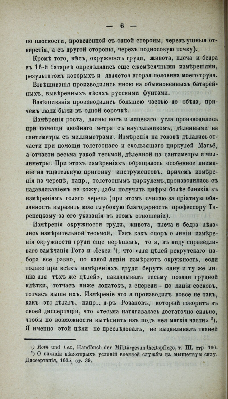 по плоскости, проведенной съ одной стороны, черезъушныя от- верстія, а съ другой стороны, черезъ подносовую точку). Кромѣ того, вѣсъ, окружность груди, живота, плеча и бедра въ 16-й батареѣ опредѣлялись еще ежемѣсячными измѣреніями, результатомъ которыхъ и является вторая половина моего труда. Взвѣшиванія производились мною на обыкновенныхъ батарей- ныхъ, вывѣренныхъ вѣсахъ русскими фунтами. Взвѣшйванія производились большею частью до обѣда, при- чемъ люди были въ одной сорочкѣ. Измѣренія роста, длины ногъ и лицеваго угла производились при помощи двойнаго метра съ наугольникомъ, дѣленными на сантиметры съ миллиметрами. Измѣренія на головѣ дѣлались от- части при помощи толстотнаго и скользящаго циркулей Матьё, а отчасти весьма узкой тесьмой, дѣленной на сантиметры и мил- лиметры. При этйхъ измѣреніяхъ обращалось особенное внима- ніе на тщательную пригонку инструментовъ, причемъ измѣре- нія на черепѣ, напр., толстотнымъ циркулемъ,производились съ надавливаніемъ на кожу, дабы получить цифры болѣе близкія къ измѣреніямъ голаго черепа (при этомъ считаю за пріятную обя- занность выразить мою глубокую благодарность профессору Та- ренецкому за его указанія въ этомъ отношеніи). Измѣренія окружности груди, живота, плеча и бедра дѣла- лись измѣрительной тесьмой. Такъ какъ споръ о линіи измѣре- нія окружности груди еще нерѣшенъ, то я, въ виду справедли- ваго замѣчанія Рота и Лекса что с для цѣлей рекрутскаго на- бора все равно, по какой линіи измѣряютъ окружность, если только при всѣхъ измѣреніяхъ груди берутъ одну и ту же ли- нію для тѣхъ же цѣлей», накдадывалъ тесьму позади грудной клѣтки, тотчасъ ниже лопатокъ, а спереди— по линіи сосковъ, тотчасъ выше ихъ. Измѣреніе это я производидъ вовсе не такъ, какъ это дѣлалъ, напр., д-ръ Розановъ, который говоритъ въ своей диссертаціи, что «тесьма натягивалась достаточно сильно, чтобы по возможности вытѣснить изъ подъ нея мягкія части> Я именно этой цѣли не преслѣдовалъ, не выдавливалъ тканей і) ВоіН ип& іех, НапйЬисЬ йег МШіагдезипгІЬеіізрПѳ^е, т. Ш, стр. 166. О вліяніи нѣкоторыхъ условій военной службы на мышечную силу. Диссѳртація, 1885, ст. 39.