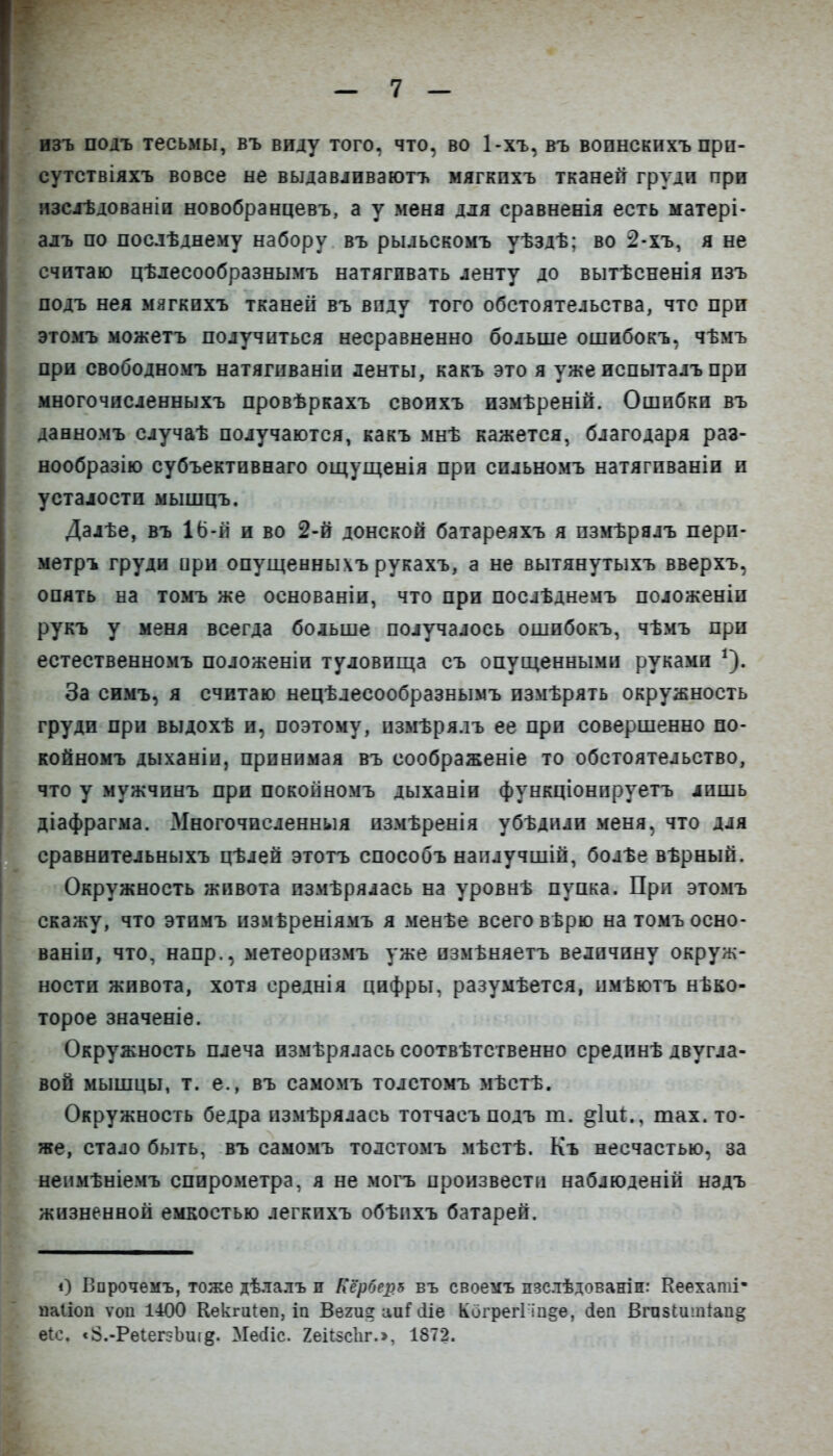 изъ подъ тесьмы, въ виду того, что, во Ьхъ, въ вопнскихъ при- сутствіяхъ вовсе не выдавіиваютъ мягкихъ тканей грулп при изслѣдованіи новобранцевъ, а у меня для сравненія есть матері- алъ по послѣднему набору въ рыльскомъ уѣздѣ: во 2-хъ, я не считаю цѣдесообразнымъ натягивать ленту до вытѣсненія пзъ подъ нея мягкихъ тканей въ виду того обстоятельства, что при этомъ можетъ получиться несравненно больше ошибокъ, чѣмъ при свободномъ натягиваніп ленты, какъ это я уже испыталъ при многочисленныхъ провѣркахъ своихъ нзмѣреній. Ошибки въ даеномъ случаѣ получаются, какъ мнѣ кажется, благодаря раз- нообразію субъектпвнаго ощущенія при сильномъ натягпваніи и усталости мышцъ. Далѣе, въ 16-іі и во 2-й донской батареяхъ я пзмѣрялъ перп- метръ груди ири опущеннычъ рукахъ, а не вытянутыхъ вверхъ, опять на томъ же основаніи, что при послѣднемъ подоженіи рукъ у меня всегда больше получалось ошибокъ, чѣмъ при естественномъ положеніи туловища съ опущенными руками ^). За симъ, я считаю нецѣлесообразнымъ измѣрять окружность груди при выдохѣ и, поэтому, пзмѣрялъ ее при совершенно по- койномъ дыханіи, принимая въ соображеніе то обстоятельство, что у мужчинъ при покойномъ дыханіи функціонпруетъ лишь діафрагма. Многочисленныя пзмѣренія убѣдили меня, что для сравнительныхъ цѣлей этотъ способъ наплучшіп, болѣе вѣрнып. Окружность живота пзмѣрялась на уровнѣ пупка. При этомъ скажу, что этимъ измВреніямъ я менѣе всего вѣрю на томъосно- ваніи, что, напр., метеоризмъ уже измѣняетъ величину окруж- ности живота, хотя среднія цифры, разумѣется, имѣютъ нѣко- торое значеніѳ. Окружность плеча измѣрялась соотвѣтственно срединѣ двугла- вой мышцы, т. е., въ самомъ толстомъ мѣстѣ. Окружность бедра пзмѣрялась тотчасъподъ т. ^іиі., тах. то- же, стало быть, въ самомъ толстомъ мѣстѣ. Къ несчастью, за непмѣніемъ спирометра, я не могъ произвести наблюденій надъ жизненной емкостью легкихъ обѣихъ батарей. і) Ворочемъ, тоже дѣлалъ и Кероеръ въ своемъ пзслѣдованін: Кеехаті- иаііоп ѵои 1400 Кекгиіѳп, іп Вегиг аиі іііе Когрегі іп§ѳ, (іеп Вгпзіишіапё; е{с. <8.-Реіег:-Ьиі8. Месііс. 2еіі5с1іг.>, 1872.