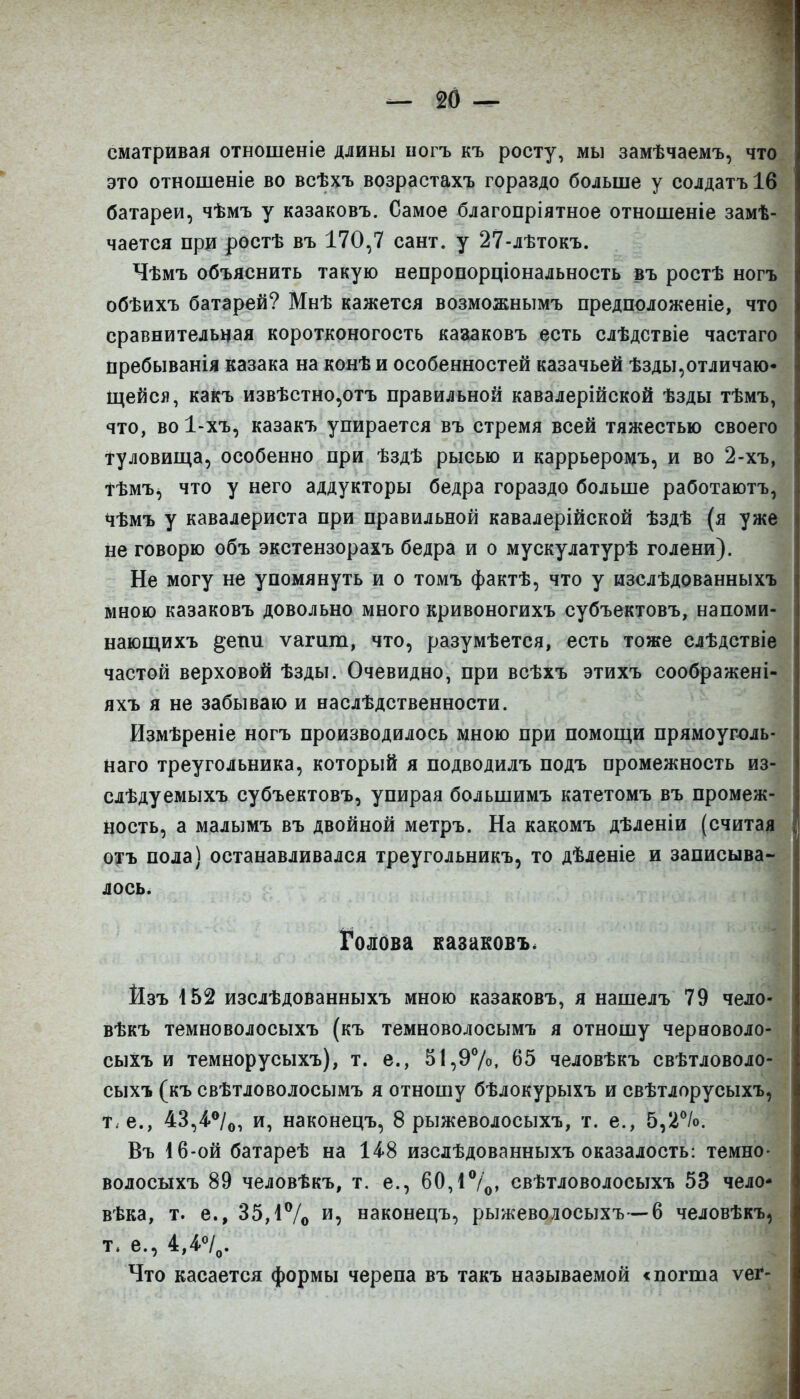 сматривал отношеніе длины оогъ къ росту, мы замѣчаемъ, что это отношеніе во всѣхъ возрастахъ гораздо больше у солдатъіб батареи, чѣмъ у казаковъ. Самое благопріятное отношеніе замѣ- чается при ростѣ въ 170,7 сайт, у 27-лѣтокъ. Чѣмъ объяснить такую непропорціональность въ ростѣ ногъ обѣихъ батарей? Мнѣ кажется возможнымъ предположеніе, что сравнительная коротконогость каааковъ есть слѣдствіе частаго пребыванія казака на конѣ и особенностей казачьей ѣзды,отличаю- щейся, какъ извѣстно,отъ правильной кавалерійской ѣзды тѣмъ, что, во 1-хъ, казакъ упирается въ стремя всей тяжестью своего туловища, особенно при ѣздѣ рысью и каррьеромъ, и во 2-хъ, тѣмъ, что у него аддукторы бедра гораздо больше работаютъ, чѣмъ у кавалериста при правильной кавалерійской ѣздѣ (я уже не говорю объ экстензорахъ бедра и о мускулатурѣ голени). Не могу не упомянуть и о томъ фактѣ, что у изслѣдованныхъ мною казаковъ довольно много кривоногихъ субъектовъ, напоми- нающихъ ^епи ѵагиш, что, разумѣется, есть тоже слѣдствіе частой верховой ѣзды. Очевидно, при всѣхъ этихъ соображені- яхъ я не забываю и наслѣдственности. Измѣреніе ногъ производилось мною при помощи прямоугюль- наго треугольника, который я подводилъ подъ промежность из- слѣдуемыхъ субъектовъ, упирая большимъ катетомъ въ промеж- ность, а малымъ въ двойной метръ. На какомъ дѣленіи (считая охъ пола) останавливался треугольникъ, то дѣленіе и записыва- лось. ]Голсіва казаковъ. Йзъ І52 изслѣдованныхъ мною казаковъ, я нашелъ 79 чело- вѣкъ темноволосыхъ (къ темноволосымъ я отношу черноволо- сыхъ и темнорусыхъ), т. е., 5І,97о. 65 человѣкъ свѣтловоло- сыхъ (къ свѣтловолосымъ я отношу бѣлокурыхъ и свѣтлорусыхъ, т^е., 43,4.°/о, и, наконецъ, 8 рыжеволосыхъ, т. е., 5,2%. Въ 16-ой батареѣ на 14.8 изслѣдованныхъ оказалосты темно- волосыхъ 89 человѣкъ, т. е., 60,1%> свѣтловолосыхъ 53 чело* вѣка, т. е., 35,іѴо и, наконецъ, рыжеволосыхъ—6 человѣкъ, т. е., 4,4.«/„. Что касается формы черепа въ такъ называемой «погша ѵеі*-
