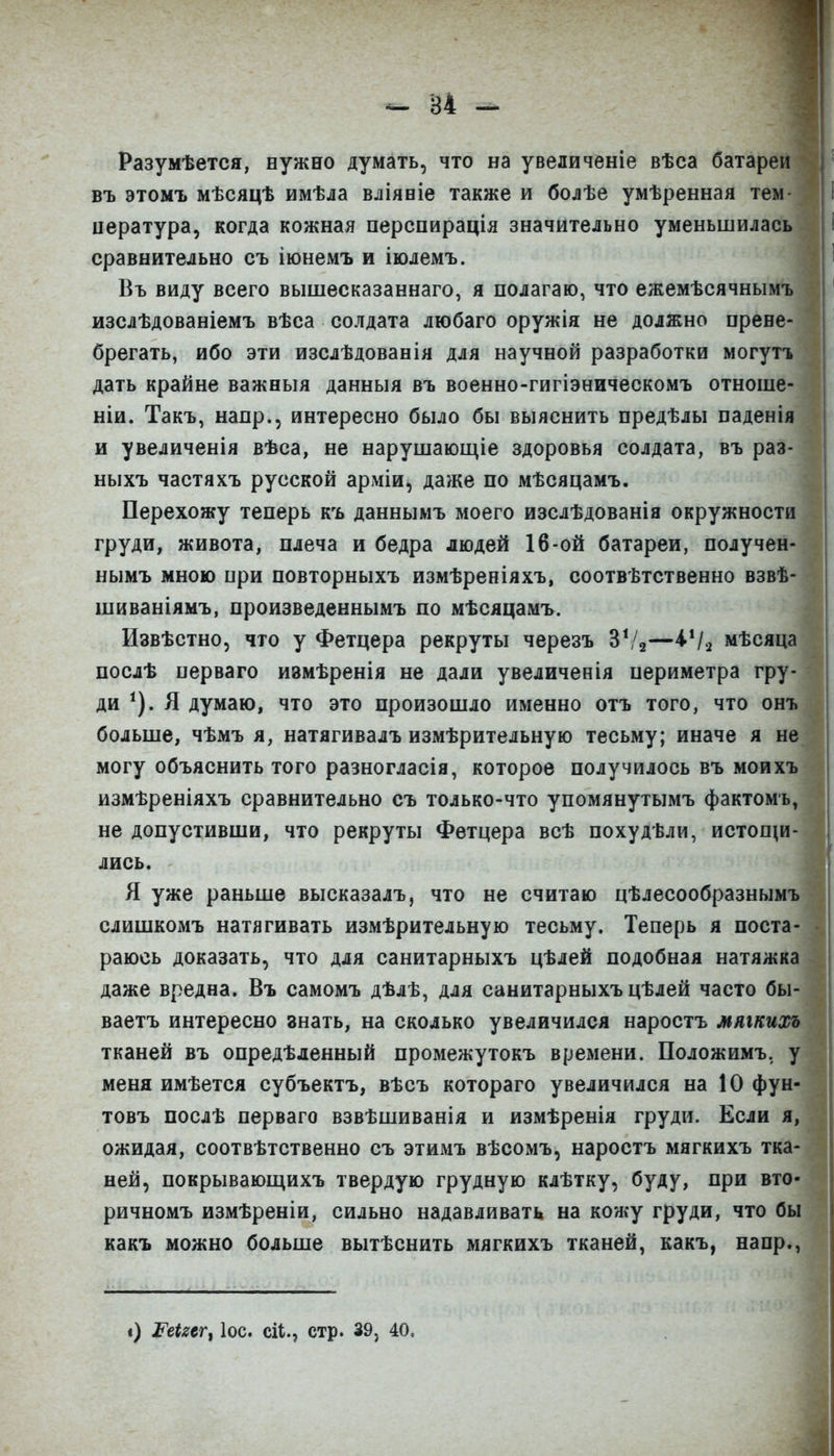 - В4 ^ Разумѣется, нужно думать, что на увеличеніе вѣса батареи въ этомъ мѣсяцѣ имѣла вліяеіе также и болѣе умѣренная тем цература, когда кожная перспирація значительно уменьшилась сравнительно съ іюнемъ и іюлемъ. Въ виду всего вышесказаннаго, я полагаю, что ежемѣсячнымъ изслѣдованіемъ вѣса солдата любаго оружія не должно прене- брегать, ибо эти изслѣдованія для научной разработки могуті дать крайне важныя данныя въ военно-гигіэническомъ отноше- ніи. Такъ, напр., интересно было бы выяснить предѣлы паденія и увеличенія вѣса, не нарушающіе здоровья солдата, въ раз- ныхъ частяхъ русской аріѵііи, даже по мѣсяцамъ. Перехожу теперь къ даннымъ моего изслѣдованія окружности груди, живота, плеча и бедра людей 16-ой батареи, получен- нымъ мною при повторныхъ измѣреніяхъ, соотвѣтственно взвѣ шиваніямъ, произведеннымъ по мѣсяцамъ. Извѣстно, что у Фетцера рекруты черезъ Ѵ!^—Ѵі^ мѣся послѣ перваго измѣренія не дали увеличенія периметра гру- ди Я думаю, что это произошло именно отъ того, что онъ больше, чѣмъ я, натягивалъ измѣрительную тесьму; иначе я н могу объяснить того разногласія, которое получилось въ моих измѣреніяхъ сравнительно съ только-что упомянутымъ фактомъ не допустивши, что рекруты Фетцера всѣ похудѣли, истощи лись. Я уже раньше высказалъ, что не считаю цѣлесообразны слишкомъ натягивать измѣрительную тесьму. Теперь я поста раюсь доказать, что для санитарныхъ цѣлей подобная натяжй даже вредна. Въ самомъ дѣлѣ, для санитарныхъ цѣлей часто бы ваетъ интересно знать, на сколько увеличился наростъ мяіки тканей въ опредѣденный промежутокъ времени. Положимъ, меня имѣется субъектъ, вѣсъ котораго увеличился на 10 фу товъ послѣ перваго взвѣшиванія и измѣренія груди. Если ожидая, соотвѣтственно съ этимъ вѣсомъ, наростъ мягкихъ тка ней, покрывающихъ твердую грудную клѣтку, буду, при вто ричномъ измѣреніи, сильно надавливать на кожу груди, что бы какъ можно больше вытѣснить мягкихъ тканей, какъ, напр., і) ^еіш^ ІОС. сіі., стр. 39, 40.