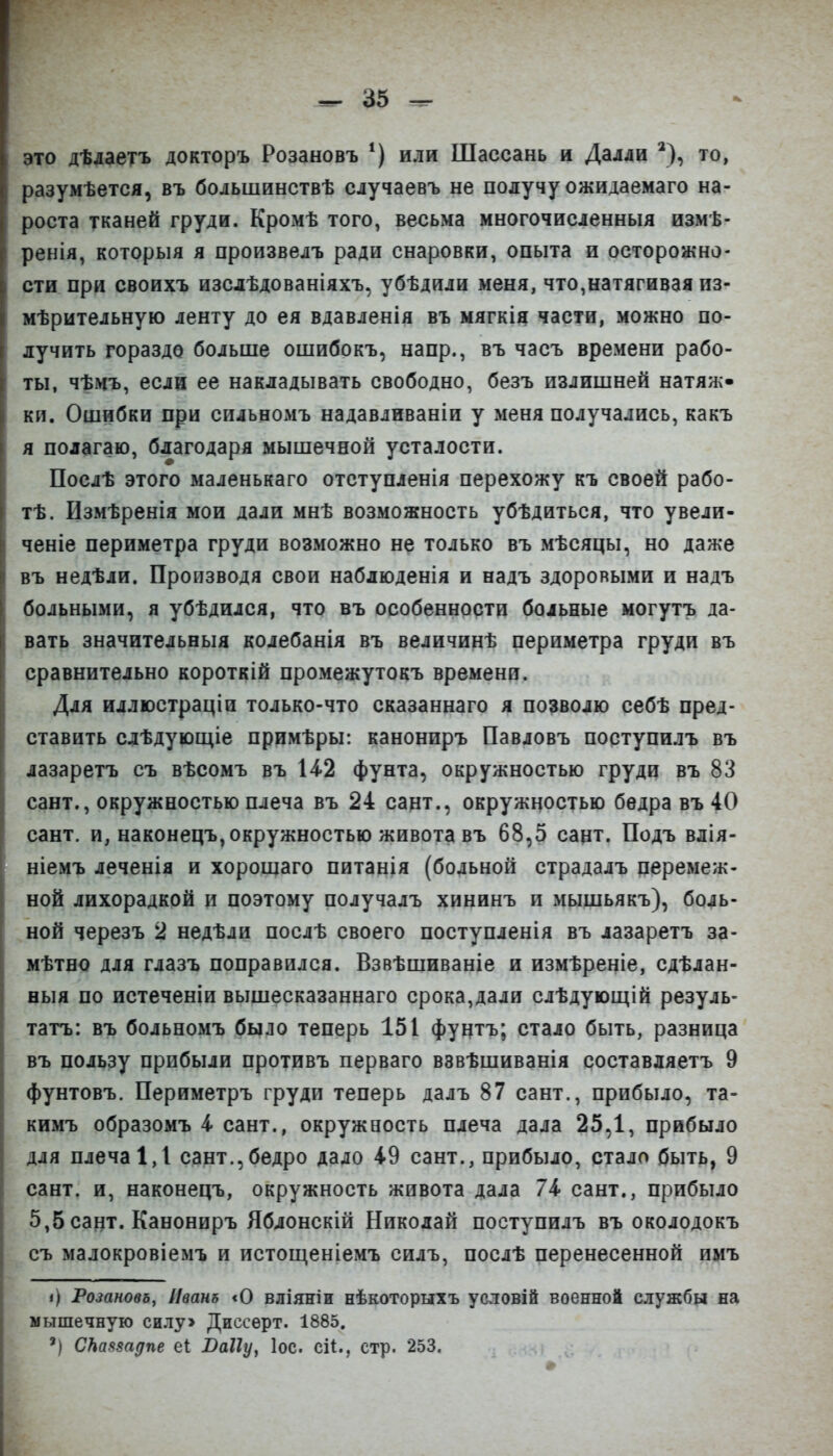 это дѣлаетъ докторъ Розановъ *) или Шассань и Далли ^), то, разумѣется, въ большинствѣ случаевъ не получу ожидаемаго на- роста тканей груди. Кромѣ того, весьма многочисленныя измѣ- ренія, которыя я произвелъ ради снаровки, опыта и осторожно- сти при своихъ изслѣдованіяхъ, убѣдили меня, что,натягивая из- мѣрительную ленту до ея вдавленія въ мягкія части, можно по- лучить гораздо больше ошибокъ, напр., въ часъ времени рабо- ты, чѣмъ, если ее накладывать свободно, безъ излишней натяж- ки. Ошибки при сильеомъ надавливаніи у меня получались, какъ я полагаю, благодаря мышечной усталости. Послѣ этого маленькаго отступленія перехожу къ своей рабо- тѣ. Измѣренія мои дали мнѣ возможность убѣдиться, что увели- ченіе периметра груди возможно не только въ мѣсяцы, но даже въ недѣли. Производя свои наблюденія и надъ здоровыми и надъ больными, я убѣдился, что въ особенности больные могутъ да- вать значительныя колебанія въ величинѣ периметра груди въ сравнительно короткій промежутокъ времени. Для иллюстраціи только-что сказаннаго я позволю себѣ пред- ставить слѣдующіе примѣры: канониръ Павловъ поступилъ въ лазаретъ съ вѣсомъ въ 14.2 фунта, окружностью груди въ 83 сант., окружностью плеча въ 24 сант., окружностью бедра въ 40 сант, и, наконецъ, окружностью живота въ 68,5 сацт. Подъ влія- ніемъ леченія и хорошаго питанія (больной страдалъ перемеж- ной лихорадкой и поэтому получалъ хининъ и мышьякъ), боль- ной черезъ 2 недѣли послѣ своего поступленія въ лазаретъ за- мѣтво для глазъ поправился. Взвѣшиваніе и измѣреніе, сдѣлан- ныя по истеченіи вышесказаннаго срока,дали слѣдующій резуль- тата»: въ больеомъ было теперь 151 фунтъ; стало быть, разница въ пользу прибыли противъ перваго взвѣшиванія составляетъ 9 фунтовъ. Периметръ груди теперь далъ 87 сант., прибыло, та- кимъ образомъ і сант., окружность плеча дала 25,1, прибыло для плеча 1,1 сант.,бедро дало 49 сант., прибыло, стало быть, 9 сант. и, наконецъ, окружность живота дала 74 сант., прибыло 5,5 сант. Канониръ Яблонскій Николай поступилъ въ околодокъ съ малокровіемъ и истощеніемъ силъ, послѣ перенесенной имъ і) Розановъ, Иват «О вліяніи нѣкоторыхъ условій военной службы на мышечную силу> Диссѳрт. 1885. ') СНавзадпе еі Ваііу, Іос. сіі., стр. 253.