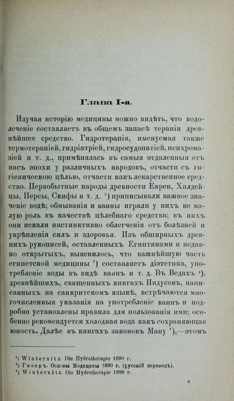 Глава 1-я. Изучая исторію медицины можно видѣть, что водо- леченіе составляетъ въ общемъ запасѣ терапііі древ- нѣйпіее средство. Гидротерапія, именуемая также термотерапіей. гидріатріей, гидросудопатіей^ психрома- зіей и т. д., примѣнялась въ самыя отдаленныя отъ насъ эпохи у различныхъ народовъ, отчасти съ ги- гіеническою цѣлью, отчасти какъ лекарственное сред- ство. Первобытные народы древности Евреи, Халдей- цы, Персы, Скифы и т. д. приписывали важное зна- ченіе водѣ; обмыванія и ванны играли у нихъ не ма- лую роль въ качествѣ цѣлебнаго средства; въ нихъ они искали инстинктивно облегченія отъ болѣзней и укрѣпленія силъ и здоровья. Пзъ обширныхъ древ- нихъ рукописей, оставленныхъ Египтянами и недав- но открытыхъ, выяснилось, что важнѣйшую часть египетской медицины составляетъ діэтетика, упо- требленіе воды въ видѣ ваннъ и т. д. Въ Ведахъ ^), древнѣйпіихъ, свяпденныхъ книгахъ Индусовъ, напи- санныхъ на санкритскомъ языкѣ, встрѣчаются мно- гочисленный указанія на употребленіе ваннъ и под- робно установлены правила для пользованія ими: осо- бенно рекомендуется холодная вода какъ сохраняющая юность. Далѣе въ книгахъ законовъ Ману —этомъ М ѴѴіпІег п і 1 2. Оіе НусІгоШегаріе 1890 г. Ъ Гезеръ. Основы Медицины 1890 г. (русскій перѳводъ). \Ѵ і п і е г п і І2. Оіе НуіІгоШегаріе 1890 г.