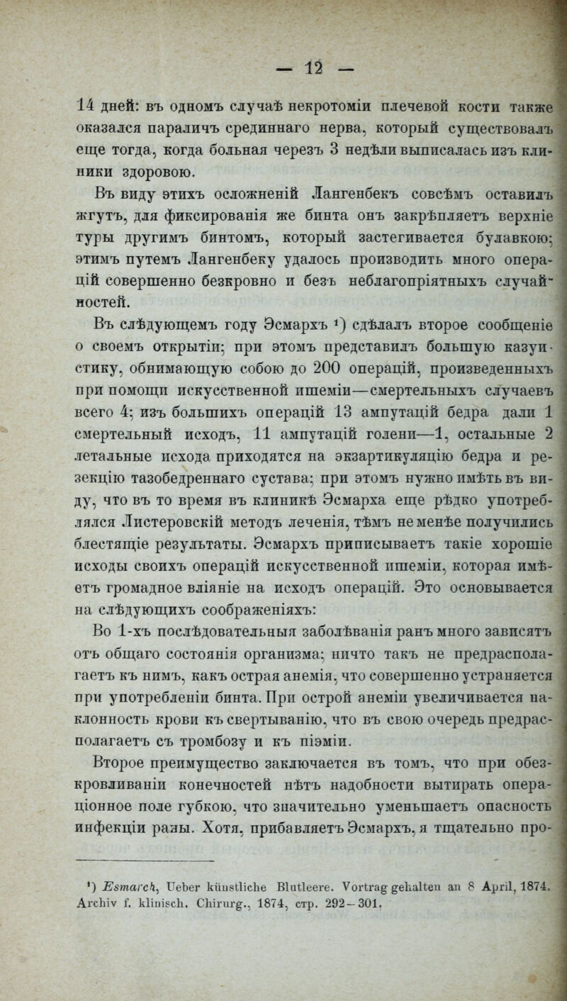 14 дней: въ одномъ случаѣ некротоміи плечевой кости также оказался параличъ срединнаго нерва, который существовалъ еще тогда, когда больная черезъ 3 недѣли выписалась изъ кли- ники здоровою. Въ виду этихъ осложненій Лангенбекъ совсѣмъ оставилъ жгутъ, для фиксированія же бинта онъ закрѣпляетъ верхніе туры другимъ бинтомъ, который застегивается булавкою; этимъ путемъ Лангенбеку удалось производить много опера- цій совершенно безкровно и безъ неблагопріятныхъ случай- ностей. Въ слѣдующемъ году Эсмархъ *) сдѣлалъ второе сообщеніе о своемъ открытіи; при этомъ представилъ большую казуи- стику, обнимающую собою до 200 операцій, произведенныхъ при помощи искусственной ишеміи—смертельныхъ случаевъ всего 4: изъ большихъ операцій 13 ампутацій бедра дали 1 смертельный исходъ, 11 ампутацій голени—1, остальные 2 летальные исхода приходятся на экзартикуляцію бедра и ре- зекцію тазобедреннаго сустава; при этомъ нужно имѣть въ ви- ду, что въ то время въ клиникѣ Эсмарха еще рѣдко употреб- лялся Листеровскій методъ леченія, тѣмъ не менѣе получились блестящіе результаты. Эсмархъ приписываетъ такіе хорошіе исходы своихъ операцій искусственной ишеміи, которая имѣ- етъ громадное вліяніе на исходъ операцій. Это основывается на слѣдующихъ соображеніяхъ: Во 1-хъ послѣдовательныя заболѣванія ранъ много зависятъ отъ общаго состоянія организма; ничто такъ не предраспола- гаетъ къ нимъ, какъ острая анемія, что совершенно устраняется при употребленіи бинта. При острой анеміи увеличивается на- клонность крови къ свертыванію, что въ свою очередь предрас- полагаетъ съ тромбозу и къ піэміи. Второе преимущество заключается въ томъ, что при обез- кровливаніи конечностей нѣтъ надобности вытирать опера- ціонное поле губкою, что значительно уменьшаетъ опасность инфекціи раны. Хотя, прибавляетъ Эсмархъ, я тщательно про- *) Езтагс)і, ТІеЪег кііивШсЬе Віиііееге. ѴогЬга§- ^екаНеп ап 8 Аргіі, 1874.