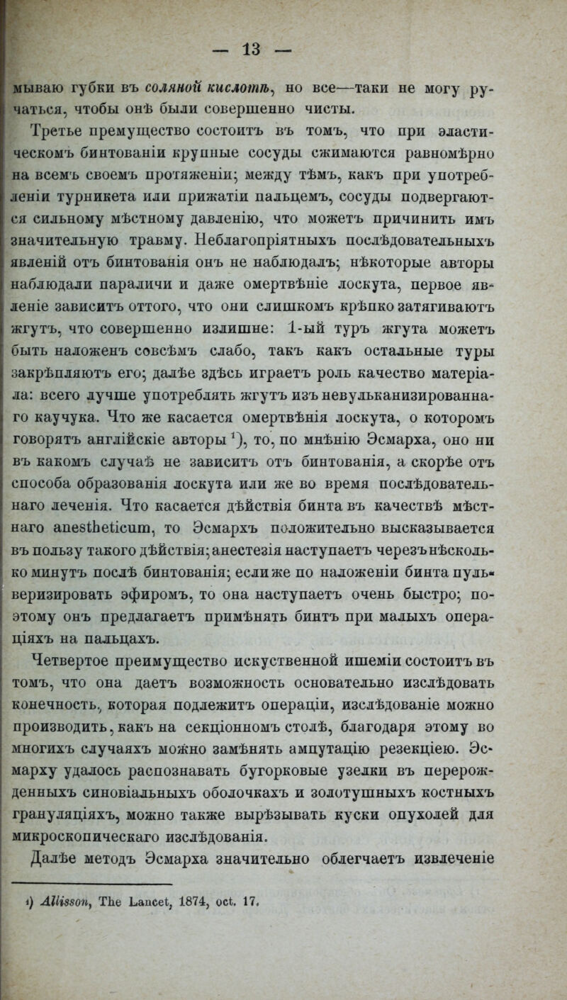 мываю губки въ соляной кислотѣ, но все—таки не могу ру- чаться, чтобы онѣ были совершенно чисты. Третье премущество состоитъ въ томъ, что при власти- I ческомъ бинтованіи крупные сосуды сжимаются равномѣрно на всемъ своемъ протяженіи’ между тѣмъ, какъ при употреб- леніи турникета или прижатіи пальцемъ, сосуды подвергают- ! ся сильному мѣстному давленію, что можетъ причинить имъ значительную травму. Неблагопріятныхъ послѣдовательныхъ | явленій отъ бинтованія онъ не наблюдалъ; нѣкоторые авторы наблюдали параличи и даже омертвѣніе лоскута, первое яв- леніе зависитъ оттого, что они слишкомъ крѣпко затягиваютъ I жгутъ, что совершенно излишне: 1-ый туръ жгута можетъ [ быть наложенъ совсѣмъ слабо, такъ какъ остальные туры I закрѣпляютъ его; далѣе здѣсь играетъ роль качество матеріа- ла: всего лучше употреблять жгутъ изъ невульканизированна- го каучука. Что же касается омертвѣнія лоскута, о которомъ говорятъ англійскіе авторы*), то, по мнѣнію Эсмарха, оно ни I въ какомъ случаѣ не зависитъ отъ бинтованія, а скорѣе отъ способа образованія лоскута или же во время послѣдователь- наго леченія. Что касается дѣйствія бинта въ качествѣ мѣст- наго апебіЬеііеит, то Эсмархъ положительно высказывается въ пользу такого дѣйствія; анестезія наступаетъ черезънѣсколь- I ко минутъ послѣ бинтованія; если же по наложеніи бинта пуль- і веризировать эфиромъ, то она наступаетъ очень быстро; по- этому онъ предлагаетъ примѣнять бинтъ при малыхъ опера- ціяхъ на пальцахъ. Четвертое преимущество искуственной ишеміи состоитъ въ 1 томъ, что она даетъ возможность основательно изслѣдовать конечность, которая подлежитъ операціи, изслѣдованіе можно | производить, какъ на секціонномъ столѣ, благодаря этому во многихъ случаяхъ можно замѣнять ампутацію резекціею. Эс- марху удалось распознавать бугорковые узелки въ перерож- денныхъ синовіальныхъ оболочкахъ и золотушныхъ костныхъ грануляціяхъ, можно также вырѣзывать куски опухолей для микроскопическаго изслѣдованія. Далѣе методъ Эсмарха значительно облегчаетъ извлеченіе ЛІІІ880П, ТЪе ЬапсеЪ, 1874, ось. 17.