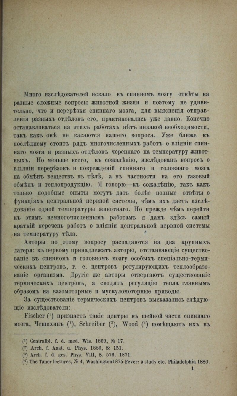 Много изслѣдователей искало въ спинномъ мозгу отвѣты на разные сложные вопросы животной жизни и поэтому не удиви- тельно, что и перерѣзки спиннаго мозга, для выясненія отправ- ленія разныхъ отдѣловъ его, практиковались уже давно. Конечно останавливаться на этихъ работахъ нѣтъ никакой необходимости, такъ какъ онѣ не касаются нашего вопроса. Уже ближе къ послѣднему стоить рядъ многочисленныхъ работъ о вліяніи спин- наго мозга и разныхъ отдѣловъ черепнаго на температуру живот- ныхъ. Но меньше всего, къ сожалѣнію, изслѣдованъ вопросъ о вліяніи перерѣзокъ и поврежденій спиннаго и головнаго мозга на обмѣнъ веществъ въ тѣлѣ, а въ частности на его газовый обмѣнъ и теплопродукцію. Я говорю—къ сожалѣнію, т акъ какъ только подобные опыты могутъ дать болѣе полные отвѣты о функціяхъ центральной нервной системы, чѣмъ ихъ даетъ изслѣ- дованіе одной температуры животнаго. Но прежде чѣмъ перейти къ этимъ немногочисленнымъ работамъ я дамъ здѣсь самый краткій перечень работъ о вліяніи центральной нервной системы на температуру тѣла. Авторы по этому вопросу распадаются на два крупныхъ лагеря: къ первому принадлежать авторы, отстаиваюш,іе суш,ество- ваніе въ спинномъ и головномъ мозгу особыхъ спеціально-терми- ческпхъ центровъ, т. е. центровъ регулируюш,ихъ теплообразо- ваніе организма. Другіе же авторы отвергаютъ существованіе термпческихъ центровъ, а сводятъ регуляцію тепла главнымъ образомъ на вазомоторные и мускуломоторные приводы. За существованіе термпческихъ центровъ высказались слѣдую- ш,іе изслѣдователи: РізсЬег С) признаетъ такіе центры въ шейной части спиннаго мозга, Чешихинъ (^), ЗсІігеіЪег (^), \Ѵоо(і (^) помѣщаютъ ихъ въ (») СепІгаІЫ. Г. (1. тей. \ѴІ8. 1869, .Л» 17. П АгсЬ. Г. Апаі. и. РЬуз. 1886, 8: 151. (3) АгсЬ. Г. а. §68. РЬуз. ТШ, 8. 576. 1871. (*) ТЬе Тапег Іесіигез, 4, \Ѵа8Ьіп§Іоп1875.Реѵег: а зіийу еіс. РЫІайеІрЫа 1880.