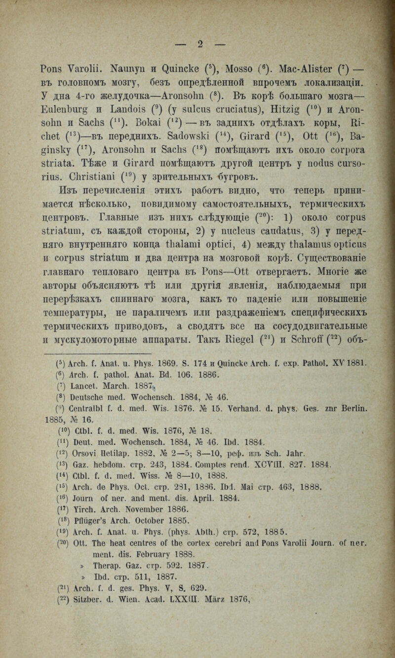 Роп8 Ѵагоііі. Каипуп и ^иіпске (^), Моззо (^). Мас-А1І8Іег (') — въ головномъ мозгу, безъ опредѣленной впрочемъ локализаціи. У дна 4-го желудочка—АгопзоЬп (^). Въ корѣ большаго мозга— Еи1епЬиг§ и Ьапсіоіз (^) (у заісиз сгисіаигз), Яіігщ (*^) и Агоп- зоЬп и ВасЬз Вокаі ('^)—въ заднихъ отдѣлахъ коры, Ш- сііеі (^^)—въ переднихъ. 8а(іо\ѵ8кі (^^), Оігагй ('^), Оіі ('^), Ва- §іп8ку (*^), АГ0П80І1П и ЗасИз (*^) помѣщаютъ ихъ около согрога зігіаи. Тѣже и Оігагсі помѣщаютъ другой центръ у посіиз сигзо- гіиз. Сіігізііапі (^^) у зрительныхъ бугровъ. Изъ перечисленія этихъ работъ видно, что теперь прини- мается нѣсколько, повидимому самостоятельныхъ, термическихъ центровъ. Главные изъ нихъ слѣдующіе (^°): 1) около согриз зѣгіаѣит, съ каждой стороны, 2) у писіеиз сапйаШз, 3) у перед- няго внутренняго конца іііаіаті оріісі, 4) между іЬаІашііз орѣісиз и согриз зігіаіига и два центра на мозговой корѣ. Существованіе главнаго тепловаго центра въ Ропз—ОН отвергаетъ. Многіе же авторы объясняютъ тѣ или другія явленія, наблюдаемыя при перерѣзкахъ спиннаго мозга, какъ то паденіе или повышеніе температуры, не параличемъ или раздраженіемъ специфическихъ термическихъ приводовъ, а сводятъ все на сосудодвпгательные и мускуломоторные аппараты. Такъ Ніе^еі (^^) и ЗсЬгоЙ (^^) объ- (5) АгсЬ. Г. Апаі. и. РЬуз. 1869. 8. 174 и Оиіпске АгсК. Г. ехр. РаШоІ. XV 1881. (6) АгсЬ. (. раШоІ. Апаі. Ва. 106. 1886. (') Ьапсеі. МагсЬ. 1887. (8) ВеиІзсЬе гаей. \Ѵос1іеп8с1і. 1884, № 46. ( ') СепІгаІЫ Г. й. тесі. '^із. 1876. № 15. Ѵеіѣап(1. (і. рЬув. Оез. гпг Вегііп. 1885, № 16. (10) СІЫ. Г. й. шей. \ѴІ8. 1876, № 18. (11) Веиі. тей. \ѴосЬеп8сЬ. 1884, № 46. ІЬа. 1884. (12) Огзоѵі Неіііар. 1882, .Т» 2—5; 8—10, реф. іізъ 8сЬ. ІаЬг. (13) ааг. ЬеЬйот. стр. 243, 1884. Сотріез геп(1. ХСУШ. 827. 1884. (1*) СІЫ. I а. тей. \ѴІ88. № 8—10, 1888. (15) АгсЬ. (Іе РЬуз. Ось. стр. 231, 1836. ІЬЛ. х>Іаі стр. 463, 1888. (16) Іоигп оГ пег. апй тепі. йіз. Аргіі. 1884. (!') УігсЬ. АгсЬ. NоѵетЬе^ 1886. (18) РДиеег'з АгсЬ. ОсЮЬег 1885. (19) АгсЬ. Г. Апаі. и. РЬуз. (рЬуз. АЫЬ.) стр. 572, 188 5. (20) Ои. ТЬе Ьеаі сепігез оГ ІЬе соіЧех сегеЬгі аасі Ропз Ѵагоііі Іоигп. оГ пег. тепі. (ІІ8. РеЬгиагу 1888. » ТЬегар. (та2. стр. 592. 1887. » ІЬа. стр. 511, 1887. (21) АгсЬ. Г. а. дез. РЬуз. V, 8. 629. (22) 8іІ2Ьег. а. ^іеп. Асаа. ЬХХШ. Магг 1876,