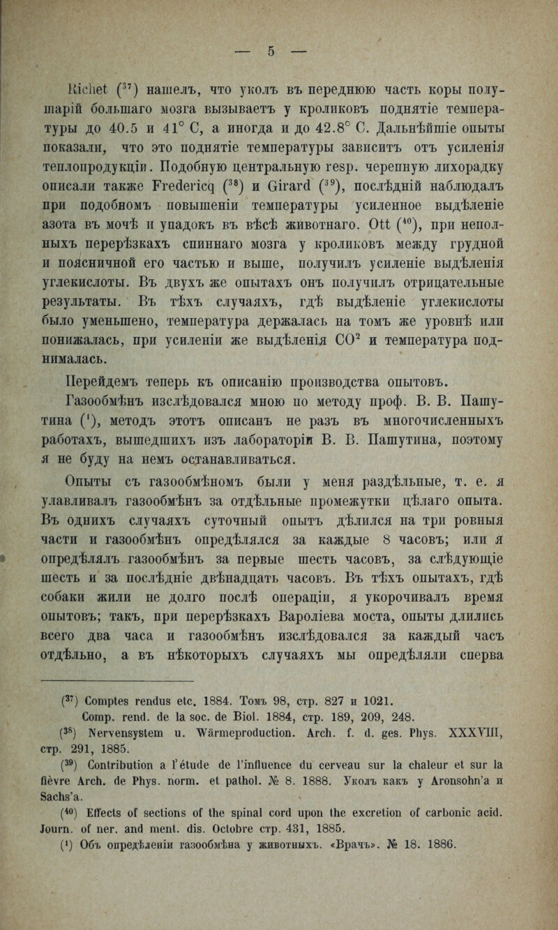 Нісііеі (^') нашелъ, что уколъ въ переднюю часть коры поіу- шарій большаго мозга вызываетъ у кроликовъ поднятіе темпера- туры до 40.5 и 41° С, а иногда и до 42.8° С. Дальнѣйшіе опыты показали, что это поднятіе температуры зависитъ отъ усиленія теплопродукціи. Подобную центральную гезр. черепную лихорадку описали также Г^е(іе^іс^ (^^) и Оігагй (^^), послѣдній наблюдалъ при подобномъ повышеніи температуры усиленное выдѣленіе азота въ мочѣ и упадокъ въ вѣсѣ животнаго. ОН (*^), при непол- ныхъ перерѣзкахъ спиннаго мозга у кроликовъ между грудной и поясничной его частью и выше, получилъ усиленіе выдѣленія углекислоты. Въ двухъ же опытахъ онъ получилъ отрицательные результаты. Въ тѣхъ случаяхъ, гдѣ выдѣленіе углекислоты было уменьшено, температура держалась на томъ же уровнѣ или понижалась, при усиленіи же выдѣленія СО^ и температура под- нималась. Перейдемъ теперь къ описанію производства опытовъ. Газообмѣнъ изслѣдовался мною по методу проф. В. В. Пашу- тина С), методъ этотъ описанъ не разъ въ многочисленныхъ работахъ, вышедшихъ изъ лабораторіи В. В. Пашу тина, поэтому я не буду на немъ останавливаться. Опыты съ газообмѣномъ были у меня раздѣльные, т. е. я улавливалъ газообмѣнъ за отдѣльные промежутки цѣлаго опыта. Въ однихъ случаяхъ суточный опытъ дѣлился на три ровныя части и газообмѣнъ опредѣлялся за каждые 8 часовъ; или я опредѣлялъ газообмѣнъ за первые шесть часовъ, за слѣдующіе шесть и за послѣдніе двѣнадцать часовъ. Въ тѣхъ опытахъ, гдѣ собаки жили не долго послѣ операціи, я укорочивалъ время опытовъ; такъ, при перерѣзкахъ Вароліева моста, опыты длились всего два часа и газообмѣнъ изслѣдовался за каждый часъ отдѣльно, а въ нѣкоторыхъ случаяхъ мы опредѣляли сперва (37) Сотріев гепйиз еіс. 1884. Томъ 98, стр. 827 и 1021. Сотр. гепа. йе 1а 80с. йе Віоі. 1884, стр. 189, 209, 248. (38) Nе^ѵеп8у8^ею и. ^агтергойисііоп. АгсЬ. Г. (1. ^ез. РЬуз. ХХХТШ, стр. 291, 1885. (^^) СопІгіЬиІіоп а Гёіисіе йе ГіпПиепсе гіи сегѵеаи виг 1а сЬаІеиг еі зиг 1а йёѵге АгсЬ. йе РЬуз. погт. еі раШоІ. № 8. 1888. Уколъ какъ у АгопвоЬп'а и ЗасЬз'а. ЕІГесІз оГ весііопй оГ Ше зріпаі согй ироп Ше ехсгеііоп оГ сагЬопіс асій. Іоигп. оГ пег. апй тепі. йіз. ОсІоЬге стр. 431, 1885. (>) Объ опредѣденіи газообмѣна у животныхъ. «Врачъ». № 18. 1886.