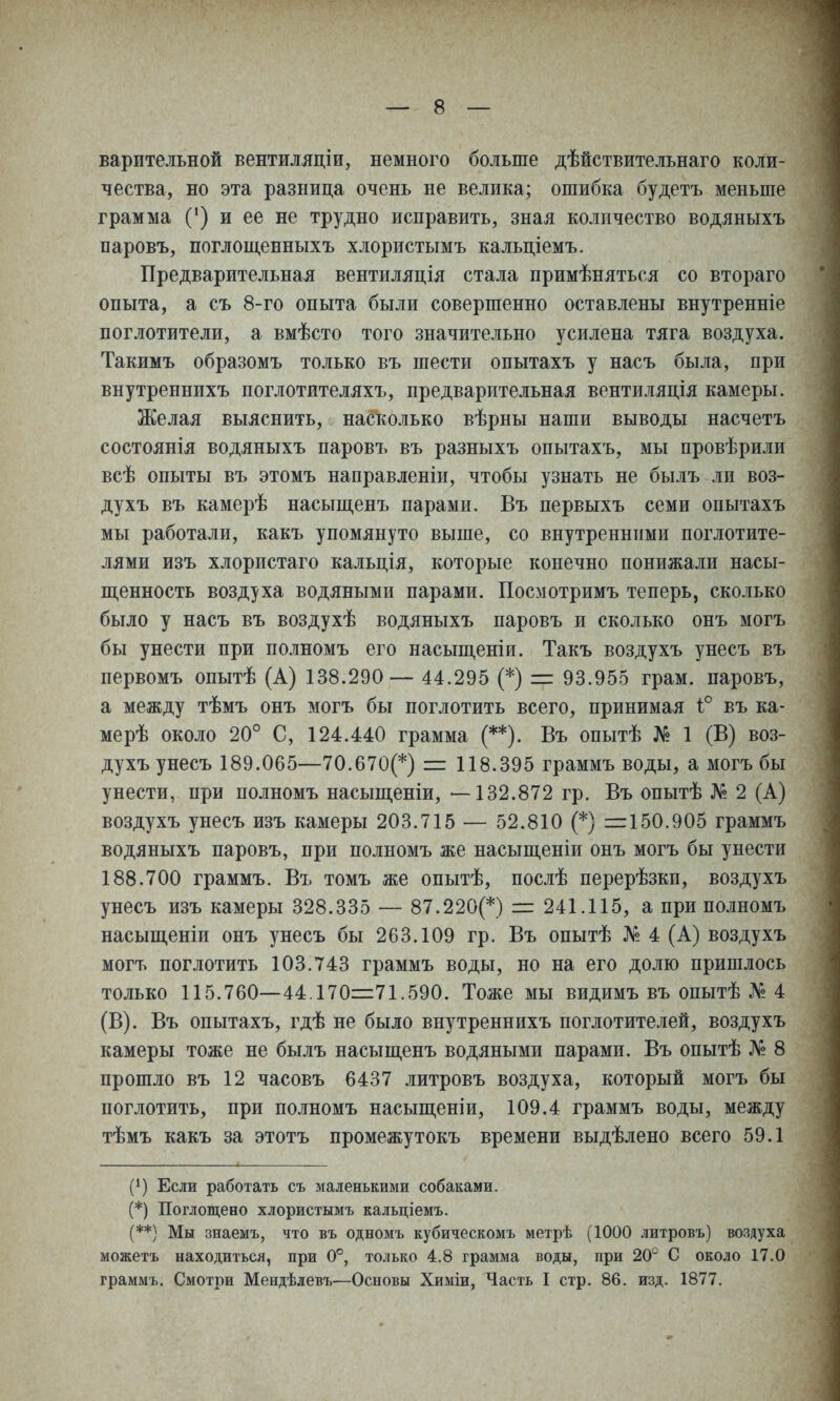 варительной вентиляціи, немного больше дѣйствительнаго коли- чества, но эта разница очень не велика; ошибка будетъ меньше грамма С) и ее не трудно исправить, зная количество водяныхъ паровъ, поглощ,енныхъ хлористымъ кальціемъ. Предварительная вентиляція стала примѣняться со втораго опыта, а съ 8-го опыта были совершенно оставлены внутренніе поглотители, а вмѣсто того значительно усилена тяга воздуха. Такимъ образомъ только въ шести опытахъ у насъ была, при внутреннихъ поглотителяхъ, предварительная вентиляція камеры. Желая выяснить, насколько вѣрны наши выводы насчетъ состоянія водяныхъ паровъ въ разныхъ опытахъ, мы провѣрили всѣ опыты въ этомъ направленіи, чтобы узнать не былъ ли воз- духъ въ камерѣ насыщенъ парами. Въ первыхъ семи опытахъ мы работали, какъ упомянуто выше, со внутренними поглотите- лями изъ хлористаго кальція, которые конечно понижали насы- пі,енность воздуха водяными парами. Посмотримъ теперь, сколько было у насъ въ воздухѣ водяныхъ паровъ и сколько онъ могъ бы унести при полномъ его насьщеніи. Такъ воздухъ унесъ въ первомъ опытѣ (А) 138.290— 44.295 (*) =г 93.955 грам. паровъ, а между тѣмъ онъ могъ бы поглотить всего, принимая 1° въ ка- мерѣ около 20° С, 124.440 грамма (**). Въ опытѣ № 1 (В) воз- духъ унесъ 189.065—70.670(*) = 118.395 граммъ воды, а могъ бы унести, при полномъ насыщеніи, —132.872 гр. Въ опытѣ № 2 (А) воздухъ унесъ изъ камеры 203.715 — 52.810 (*) =150.905 граммъ водяныхъ паровъ, при полномъ же насьщеніи онъ могъ бы унести 188.700 граммъ. Въ томъ же опытѣ, послѣ перерѣзки, воздухъ унесъ изъ камеры 328.335 — 87.220(*) г= 241.115, а при полномъ насыщеніи онъ унесъ бы 263.109 гр. Въ опытѣ № 4 (А) воздухъ могъ поглотить 103.743 граммъ воды, но на его долю пришлось только 115.760—44.170=71.590. Тоже мы видимъ въ опытѣ № 4 (В). Въ опытахъ, гдѣ не было внутреннихъ поглотителей, воздухъ камеры тоже не былъ насыщенъ водяными парами. Въ опытѣ № 8 прошло въ 12 часовъ 6437 литровъ воздуха, который могъ бы поглотить, при полномъ насыщеніи, 109.4 граммъ воды, между тѣмъ какъ за этотъ промежутокъ времени выдѣлено всего 59.1 (*) Если работать съ маленькими собаками. (*) Поглощено хлористымъ кальціемъ. (**) Мы знаемъ, что въ одномъ кубическомъ метрѣ (1000 литровъ) воздуха можетъ находиться, при 0°, только 4.8 грамма воды, при 20° С около 17.0 граммъ. Смотри Мендѣдевъ—Основы Химіи, Часть I стр. 86. изд. 1877.