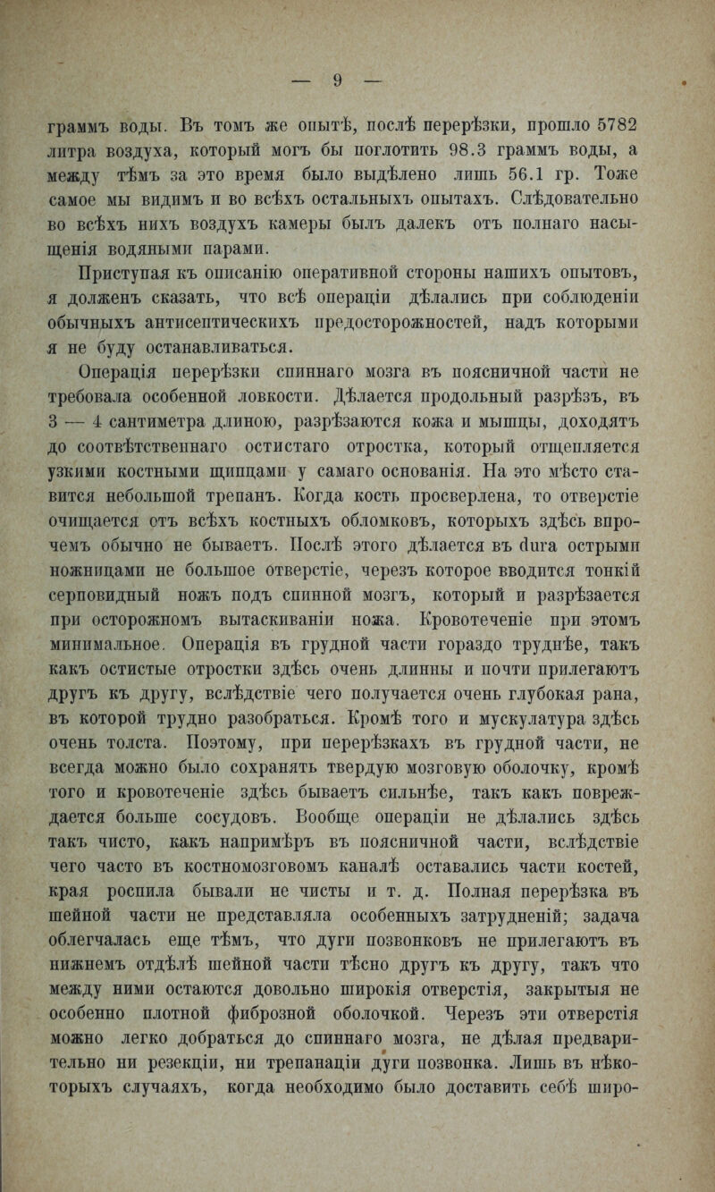 граммъ воды. Въ томъ же опытѣ, послѣ перерѣзки, прошло 5782 литра воздуха, который могъ бы поглотить 98.3 граммъ воды, а между тѣмъ за это время было выдѣлено лишь 56.1 гр. Тоже самое мы видимъ и во всѣхъ остальныхъ опытахъ. Слѣдовательно во всѣхъ нихъ воздухъ камеры былъ далекъ отъ полнаго насы- щенія водяными парами. Приступая къ описанію оперативной стороны нашихъ опытовъ, я долженъ сказать, что всѣ операдіи дѣлались при соблюденіи обычныхъ антисептическихъ предосторожностей, надъ которыми я не буду останавливаться. Операція перерѣзки спиннаго мозга въ поясничной части не требовала особенной ловкости. Дѣлается продольный разрѣзъ, въ 3 — 4 сантиметра длиною, разрѣзаются кожа и мышцы, доходятъ до соотвѣтственнаго остистаго отростка, который отш,епляется узкими костными ш,ипдами у самаго основанія. На это мѣсто ста- вится небольшой трепанъ. Когда кость просверлена, то отверстіе очищается отъ всѣхъ костныхъ обломковъ, которыхъ здѣсь впро- чемъ обычно не бываетъ. Послѣ этого дѣлается въ сіига острыми ножницами не большое отверстіе, черезъ которое вводится тонкій серповидный ножъ подъ спинной мозгъ, который и разрѣзается при осторожномъ вытаскиваніи ножа. Кровотеченіе при этомъ минимальное. Операція въ грудной части гораздо труднѣе, такъ какъ остистые отростки здѣсь очень длинны и почти прилегаютъ другъ къ другу, вслѣдствіе чего получается очень глубокая рана, въ которой трудно разобраться. Кромѣ того и мускулатура здѣсь очень толста. Поэтому, при перерѣзкахъ въ грудной части, не всегда можно было сохранять твердую мозговую оболочку, кромѣ того и кровотеченіе здѣсь бываетъ сильнѣе, такъ какъ повреж- дается больше сосудовъ. Бообш,е операціи не дѣлались здѣсь такъ чисто, какъ напримѣръ въ поясничной части, вслѣдствіе чего часто въ костномозговомъ каналѣ оставались части костей, края роспила бывали не чисты и т. д. Полная перерѣзка въ шейной части не представляла особенныхъ затрудненій; задача облегчалась епі,е тѣмъ, что дуги позвонковъ не прилегаютъ въ нижнемъ отдѣлѣ шейной части тѣсно другъ къ другу, такъ что между ними остаются довольно широкія отверстія, закрытыя не особенно плотной фиброзной оболочкой. Черезъ эти отверстія можно легко добраться до спиннаго мозга, не дѣлая предвари- тельно ни резекціи, ни трепанаціи дуги позвонка. Лишь въ нѣко- торыхъ случаяхъ, когда необходимо было доставить себѣ широ-