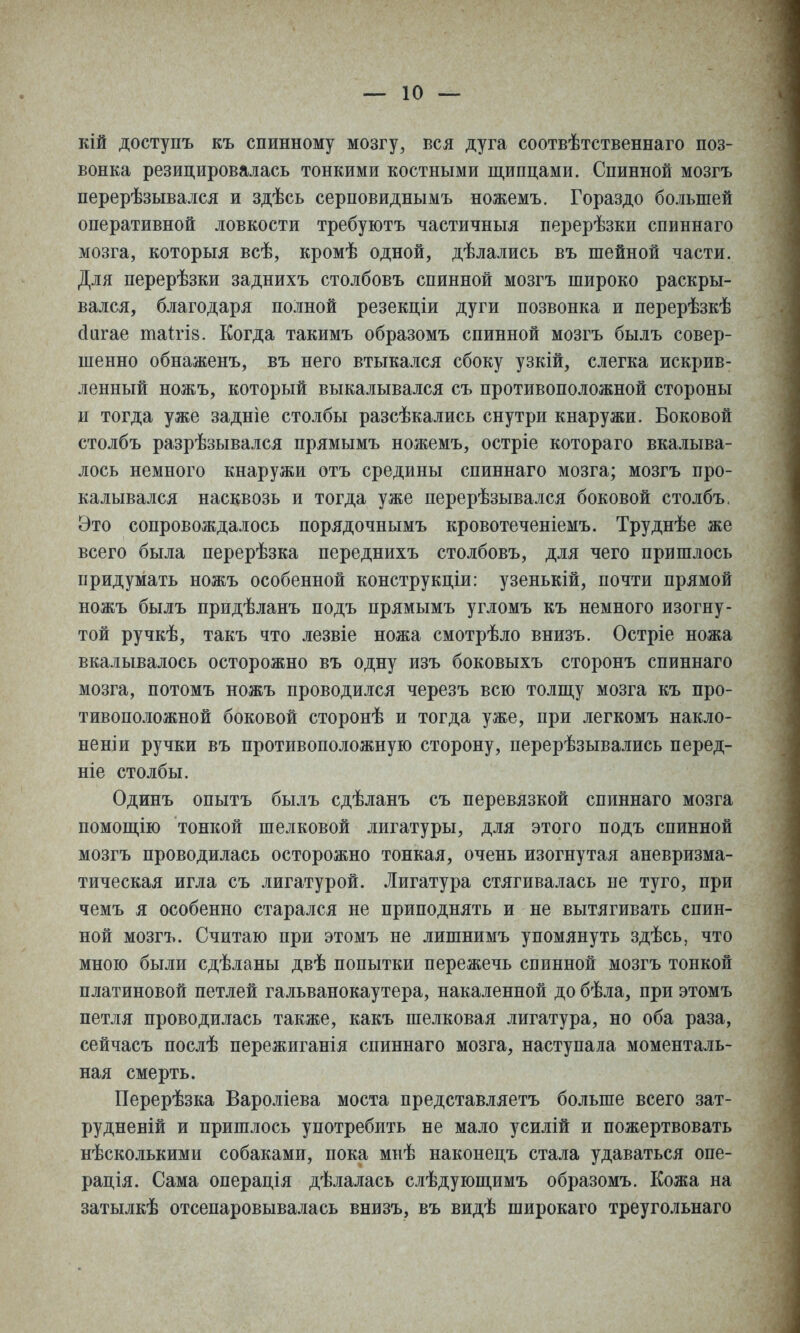 кій доступъ къ спинному мозгу, вся дуга соотвѣтственнаго поз- вонка резицировалась тонкими костными щипцами. Спинной мозгъ перерѣзывался и здѣсь серповиднымъ ножемъ. Гораздо большей оперативной ловкости требуютъ частичныя перерѣзки спиннаго мозга, которыя всѣ, кромѣ одной, дѣлались въ шейной части. Для перерѣзки заднихъ столбовъ спинной мозгъ широко раскры- вался, благодаря полной резекціи дуги позвонка и перерѣзкѣ сіигае таігіз. Когда такимъ образомъ спинной мозгъ былъ совер- шенно обнаженъ, въ него втыкался сбоку узкій, слегка искрив- ленный ножъ, который выкалывался съ противоположной стороны и тогда уже задніе столбы разсѣкались снутри кнаружи. Боковой столбъ разрѣзывался прямымъ ножемъ, остріе котораго вкалыва- лось немного кнаружи отъ средины спиннаго мозга; мозгъ про- калывался насквозь и тогда уже перерѣзывался боковой столбъ. Это сопровождалось порядочнымъ кровотеченіемъ. Труднѣе же всего была перерѣзка переднихъ столбовъ, для чего пришлось придумать ножъ особенной конструкціи: узенькій, почти прямой ножъ былъ придѣланъ подъ прямымъ угломъ къ немного изогну- той ручкѣ, такъ что лезвіе ножа смотрѣло внизъ. Остріе ножа вкалывалось осторожно въ одну изъ боковыхъ сторонъ спиннаго мозга, потомъ ножъ проводился черезъ всю толш,у мозга къ про- тивоположной боковой сторонѣ и тогда уже, при легкомъ накло- неніи ручки въ противоположную сторону, перерѣзывались перед- ніе столбы. Одинъ опытъ былъ сдѣланъ съ перевязкой спиннаго мозга помош,ію тонкой шелковой лигатуры, для этого подъ спинной мозгъ проводилась осторожно тонкая, очень изогнутая аневризма- тическая игла съ лигатурой. Лигатура стягивалась не туго, при чемъ я особенно старался не приподнять и не вытягивать спин- ной мозгъ. Считаю при этомъ не лишнимъ упомянуть здѣсь, что мною были сдѣланы двѣ попытки пережечь спинной мозгъ тонкой платиновой петлей гальванокаутера, накаленной до бѣла, при этомъ петля проводилась также, какъ шелковая лигатура, но оба раза, сейчасъ послѣ пережиганія спиннаго мозга, наступала моменталь- ная смерть. Перерѣзка Вароліева моста представляетъ больше всего зат- рудненій и пришлось употребить не мало усилій и пожертвовать нѣсколькими собаками, пока миѣ наконецъ стала удаваться опе- рація. Сама операція дѣлаласъ слѣдуюш,имъ образомъ. Кожа на затылкѣ отсепаровывалась внизъ, въ видѣ широкаго треугольнаго