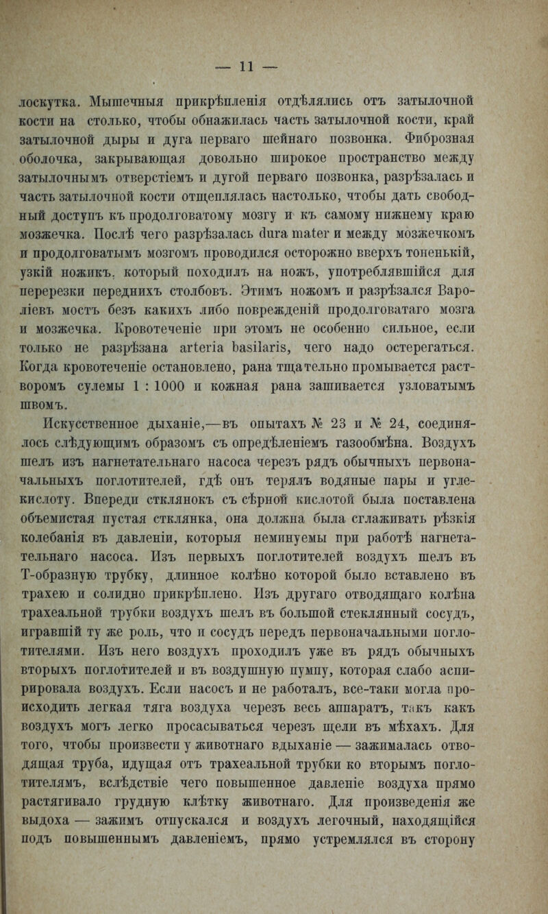 лоскутка. Мышечныя прикрѣпленія отдѣлялись отъ затылочной кости на столько, чтобы обнажилась часть затылочной кости, край затылочной дыры и дуга перваго шейнаго позвонка. Фиброзная оболочка, закрывающая довольно широкое пространство между затылочнымъ отверстіемъ и дугой перваго позвонка, разрѣзалась и часть затылочной кости отщеплялась настолько, чтобы дать свобод- ный доступъ къ продолговатому мозгу и къ самому нижнему краю мозжечка. Послѣ чего разрѣзалась йига таіег и между мозжечкомъ и продолговатымъ мозгомъ проводился осторожно вверхъ тоненькій, узкій ножикъ. который походилъ на ножъ, употреблявшійся для перерезки переднихъ столбовъ. Этимъ ножомъ и разрѣзался Варо- ліевъ мостъ безъ какихъ либо поврежденій продолговатаго мозга и мозжечка. Кровотеченіе при этомъ не особенно сильное, если только не разрѣзана агіегіа Ьазііагіз, чего надо остерегаться. Когда кровотеченіе остановлено, рана тщательно промывается раст- воромъ сулемы 1 : 1000 и кожная рана зашивается узловатымъ швомъ. Искусственное дыханіе,—въ опытахъ № 23 и № 24, соединя- лось слѣдующимъ образомъ съ опредѣленіемъ газообмѣна. Воздухъ шелъ изъ нагнетательнаго насоса черезъ рядъ обычныхъ нервона- чальныхъ поглотителей, гдѣ онъ терялъ водяные пары и угле- кислоту. Впереди стклянокъ съ сѣрной кислотой была поставлена объемистая пустая стклянка, она должна была сглаживать рѣзкія колебанія въ давленіи, которыя неминуемы при работѣ нагнета- тельнаго насоса. Изъ первыхъ поглотителей воздухъ шелъ въ Т-образную трубку, длинное колѣно которой было вставлено въ трахею и солидно прикрѣплено. Изъ другаго отводящаго колѣна трахеальной трубки воздухъ шелъ въ большой стеклянный сосудъ, игравшій ту же роль, что и сосудъ передъ первоначальными погло- тителями. Изъ него воздухъ проходилъ уже въ рядъ обычныхъ вторыхъ поглотителей и въ воздушную пумпу, которая слабо аспи- рировала воздухъ. Если насосъ и не работалъ, все-таки могла про- исходить легкая тяга воздуха черезъ весь аппаратъ, такъ какъ воздухъ могъ легко просасываться черезъ щели въ мѣхахъ. Для того, чтобы произвести у животнаго вдыханіе — зажималась отво- дящая труба, идущая отъ трахеальной трубки ко вторымъ погло- тителямъ, вслѣдствіе чего повышенное давленіе воздуха прямо растягивало грудную клѣтку животнаго. Для произведенія же выдоха — зажимъ отпускался и воздухъ легочный, находящійся подъ повышеннымъ давленіемъ, прямо устремлялся въ сторону
