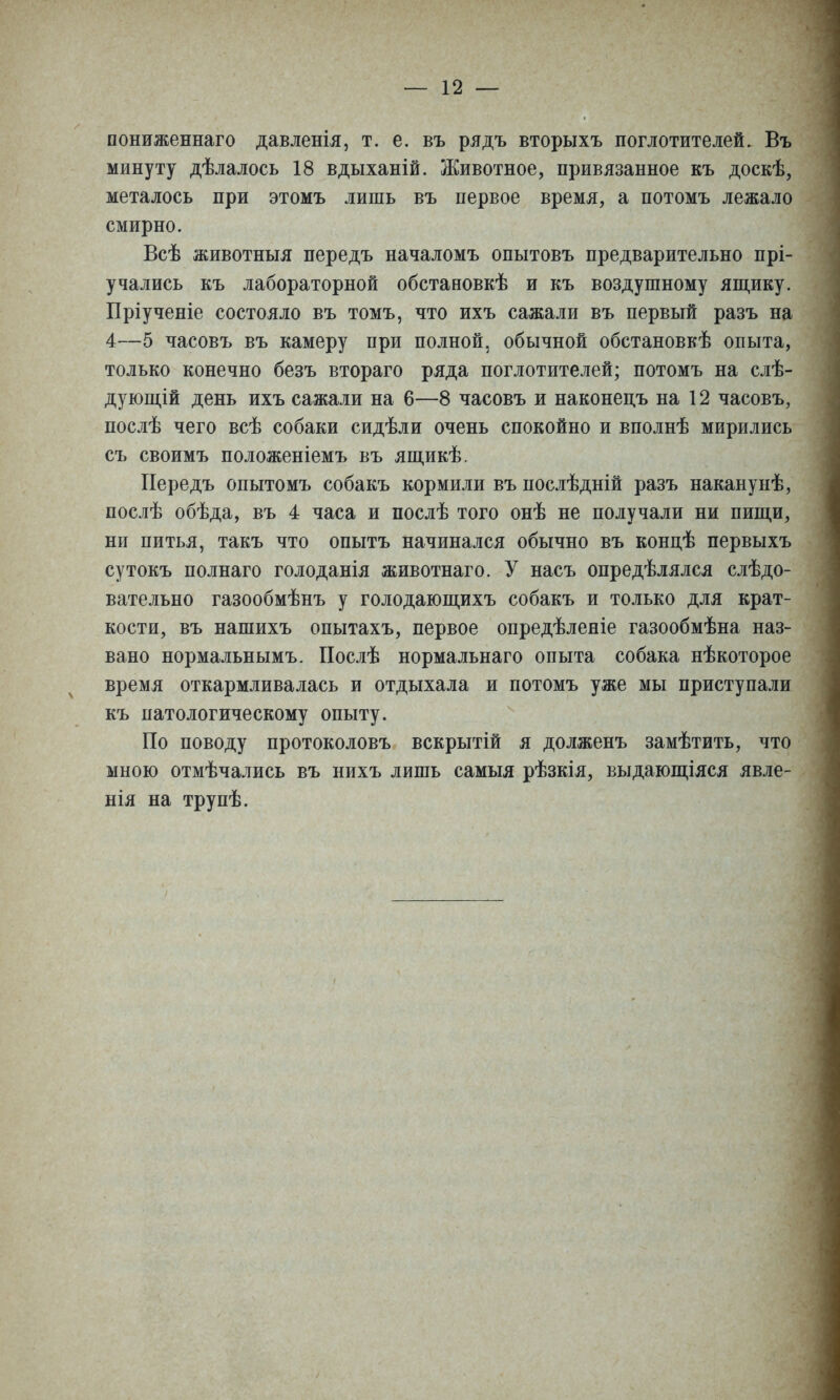 пониженнаго давленія, т. е. въ рядъ вторыхъ поглотителей. Въ минуту дѣлалось 18 вдыханій. Животное, привязанное къ доскѣ, металось при этомъ лишь въ первое время, а потомъ лежало смирно. Всѣ животныя передъ началомъ опытовъ предварительно прі- учались къ лабораторной обстановкѣ и къ воздушному япі,ику. Пріученіе состояло въ томъ, что ихъ сажали въ первый разъ на 4—5 часовъ въ камеру при полной, обычной обстановкѣ опыта, только конечно безъ втораго ряда поглотителей; потомъ на слѣ- дующій день ихъ сажали на 6—8 часовъ и наконецъ на 12 часовъ, послѣ чего всѣ собаки сидѣли очень спокойно и вполнѣ мирились съ своимъ положеніемъ въ ящикѣ. Передъ опытомъ собакъ кормили въ послѣдній разъ наканунѣ, послѣ обѣда, въ 4 часа и послѣ того онѣ не получали ни пипі,и, ни питья, такъ что опытъ начинался обычно въ кондѣ первыхъ сутокъ полнаго голоданія животнаго. У насъ опредѣлялся слѣдо- вательно газообмѣнъ у голодающихъ собакъ и только для крат- кости, въ нашихъ опытахъ, первое опредѣленіе газообмѣна наз- вано нормальнымъ. ГІослѣ нормальнаго опыта собака нѣкоторое время откармливалась и отдыхала и потомъ уже мы приступали къ патологическому опыту. По поводу протоколовъ вскрытій я долженъ замѣтить, что мною отмѣчались въ нихъ лишь самыя рѣзкія, выдающіяся явле- нія на трупѣ.