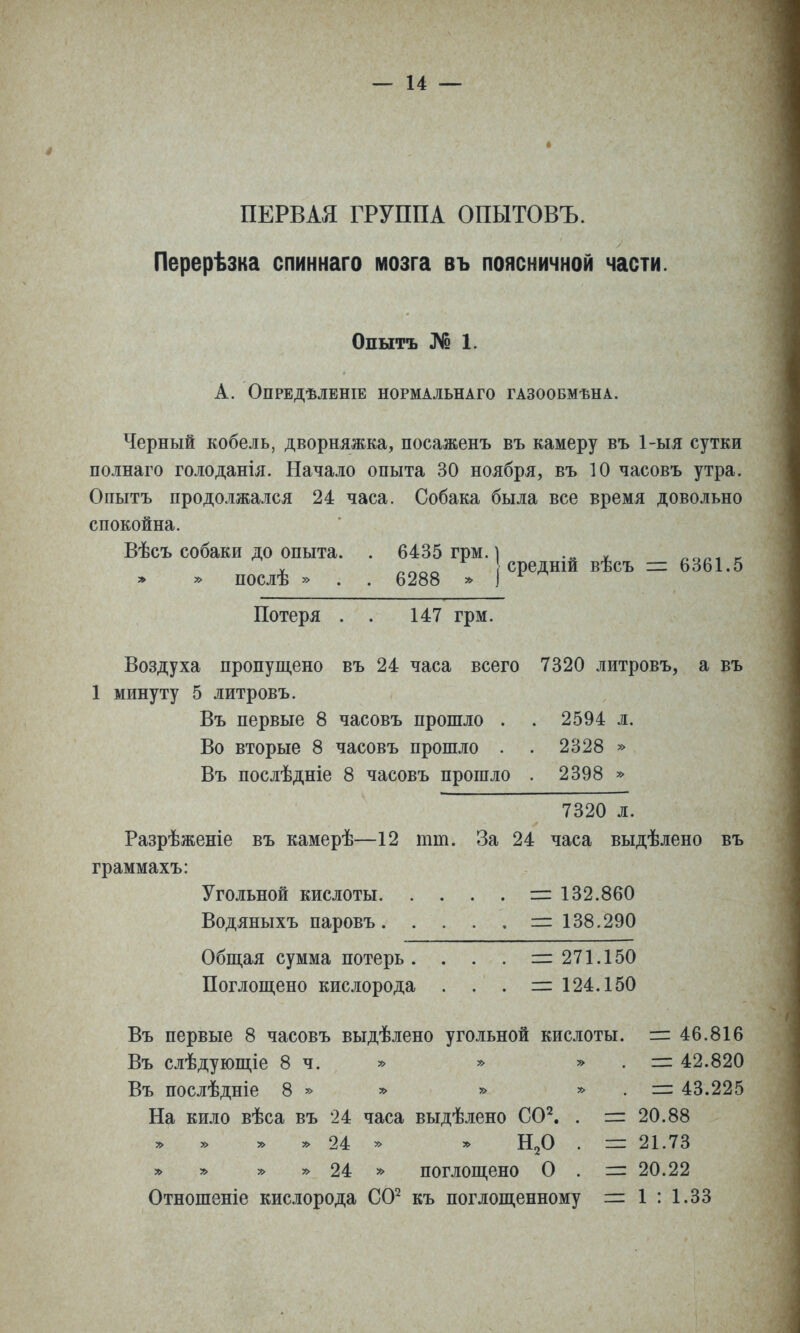 ПЕРВАЯ ГРУППА ОПЫТОВЪ. Перерѣзка спиннаго мозга въ поясничной части. Опытъ № 1. А. ОПРЕДѢЛЕНІЕ НОРМАЛЬНАГО ГАЗООБМѢНА. Черный кобель, дворняжка, посаженъ въ камеру въ 1-ыя сутки полнаго голоданія. Начало опыта 30 ноября, въ 10 часовъ утра. Опытъ продолжался 24 часа. Собака была все время довольно спокойна. Вѣсъ собаки до опыта. . 6435 грм. ] __ . послѣ » . . 6288 . (Средшй вѣсъ Ь^Ы.5 Потеря . . 147 грм. Воздуха пропущено въ 24 часа всего 7320 литровъ, а въ 1 минуту 5 литровъ. Въ первые 8 часовъ прошло . . 2594 л. Во вторые 8 часовъ прошло . . 2328 » Въ послѣдніе 8 часовъ прошло . 2398 » 7320 л. Разрѣженіе въ камерѣ—12 тт. За 24 часа выдѣлено въ граммахъ: Угольной кислоты = 132.860 Водяныхъ паровъ = 138.290 Обш,ая сумма потерь. . . . =271.150 Поглощено кислорода . . . =124.150 Въ первые 8 часовъ выдѣлено угольной кислоты. = 46.816 Въ слѣдующіе 8 ч. » » » . = 42.820 Въ послѣдніе 8 » » » » . = 43.225 На кило вѣса въ 24 часа выдѣлено СС^. . = 20.88 » 24 '> у> Н2О . = 21.73 » у> » » 24 » поглощено О . = 20.22 Отношеніе кислорода СО^ къ поглощенному = 1 : 1.33