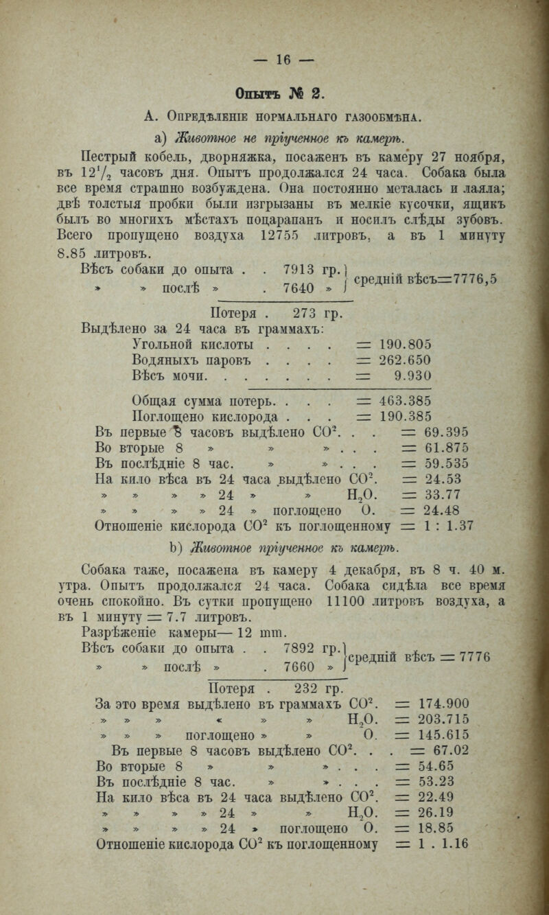Опытъ № 2. А. ОПРЕДѢЛЕНІЕ НОРМАЛЬНАГО ГАЗООБМѢНА. а) Животное не пріученное кь камерѣ. Пестрый кобель, дворняжка, посаженъ въ камеру 27 ноября, въ І2Ѵ2 часовъ дня. Опытъ продолжался 24 часа. Собака была все время страшно возбуждена. Она постоянно металась и лаяла; двѣ толстыя пробки были пзгрызаны въ мелкіе кусочки, ящикъ былъ во многихъ мѣстахъ поцарапанъ и носилъ слѣды зубовъ. Всего пропущено воздуха 12755 литровъ, а въ 1 минуту 8.85 литровъ. Вѣсъ собаки до опыта . . 7913 гр. ] „ „„„^ ^ X г^п.г. среднш вѣсъ=7776,5 * * послѣ * . 7640 * ^ ' Потеря . 273 гр. Выдѣлено за 24 часа въ граммахъ: Угольной кислоты . Водяныхъ паровъ . Вѣсъ мочи. . . . = 190.805 = 262.650 =: 9.930 Общая сумма потерь. Поглощено кислорода Въ первые ^ часовъ выдѣлено СО^ Во вторые 8 ^ Въ послѣдніе 8 час. » » . На кило вѣса въ 24 часа выдѣлено СО » » » 5> 24 ^ » » » » 24 » поглощено О. =г Отношеніе кислорода СО^ къ поглощенному = И.О. 463.385 190.385 = 69.395 = 61.875 = 59.535 = 24.53 33.77 24.48 1 : 1.37 Ь) Жттпное пргученное къ камерѣ. Собака таже, посажена въ камеру 4 декабря, въ 8 ч утра. Опытъ продолжался 24 часа, очень спокойно. Въ сутки пропущено въ 1 минуту = 7.7 литровъ. Разрѣженіе камеры— 12 тт. 40 м. Собака сидѣла все время 11100 литровъ воздуха, а Вѣсъ собаки до опыта . . 7892 гр. » ^ послѣ » . 7660 » средній вѣсъ = 7776 Потеря . 232 гр. За это время выдѣлено въ граммахъ СО^ » » » « » » Нг,0 » » » поглощено » » О Въ первые 8 часовъ выдѣлено СО^ . Во вторые 8 =^ » * . . Въ послѣдніе 8 час. » * . . На кило вѣса въ 24 часа выдѣлено СО^ » » » » 24 * ^ Нг,0 » » * » 24 » поглощено О Отношеніе кислорода СО^ къ поглощенному = 174.900 = 203.715 = 145.615 =1 67.02 = 54.65 =: 53.23 =1 22.49 = 26.19 = 18.85 = 1 . 1.16