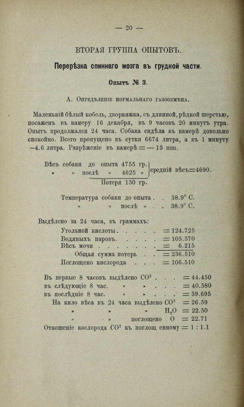 ВТОРАЯ ГРУППА ОПЫТОВЪ. Перерѣзка спиннаго мозга въ грудной части. Опытъ ]Ѵо 3. А. ОПРЕДѢЛЕНІЕ НОРМАЛЬНАГО ГАЗООБМѢНА. Маленькій бѣлый кобель, дворняжка, съ длинной, рѣдкой шерстью, посаженъ въ камеру 16 декабря, въ 9 часовъ 20 минутъ утра. Опытъ продолжался 24 часа. Собака сидѣла въ камерѣ довольно спокойно. Всего пропупі,ено вь сутки 6674 литра, а въ 1 минуту —4.6 литра. Разрѣженіе въ камерѣі= — 13 тт. Вѣсъ собаки до опыта 4755 гр.] послѣ » 4625 ^ Потеря 130 гр. Температура собаки до опыта . » » послѣ » . 38.9' 38.9' 1° С. 1° С. Выдѣлено за 24 часа, въ граммахъ: Угольной кислоты, Водяныхъ паровъ. Вѣсъ мочи . . = 124.725 — 105.570 — 6.215 = 236.510 = 106.510 Общая сумма потерь Поглощено кислорода Въ первые 8 часовъ выдѣлено СО^ . въ слѣдующіе 8 час. * » въ послѣдніе 8 час. » » 44.45а 40.580 39.695 26.59 22.50 22.71 1 : 1.1 На кило вѣса въ 24 часа выдѣлено СО^ » » * Н2О • » поглощено О Отношеніе кослорода СО^ къ поглощ енному