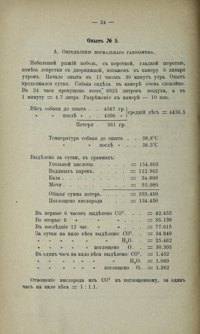 Опытъ № 5. А. ОПРЕДѢЛЕНІЕ НОРМАЛЬНАГО ГАЗООБМѢНА. Небольшой рыжій кобель, съ короткой, гладкой шерстью, помѣсь левретки съ дворняжкой, посаженъ въ камеру 6 января утромъ. Начало опыта въ 11 часовъ 30 минутъ утра. Опытъ продолжался сутки. Собака сидѣла въ камерѣ очень спокойно. Въ 24 часа пропущено всего 6825 литровъ воздуха, а въ 1 минуту = 4.7 литра. Разрѣженіе въ камерѣ — 10 тт. Вѣсъ собаки до опыта » » послѣ > ^о^І ^^'Ісредній вѣсъ = 4436.5 4306 » } Потеря . 261 гр. Температура собаки до опыта . . 38.8°С послѣ » . . 38.5°С Выдѣлено за сутки, въ граммахъ; Угольной кислоты. . . Водяныхъ паровъ. . . Кала Мочи Обш,ая сумма потерь. Поглощено кислорода 154.605 112.965 34.800 93.080 395.450 134.450 Въ первые 6 часовъ выдѣлено СО^. Во вторые 6 » у> » . Въ послѣдніе 12 час. » » . За сутки на кило вѣса выдѣлено: СО^ » » > » » » Н2О » » » * » поглощено О Въ одинъ часъ на кило вѣса выдѣлено: СО^ » » » » » » » Н2О » » » » * поглощено О = 42.452 == 35.138 =: 77.015 = 34.848 = 25.462 = 30.305 = 1.452 1= 1.060 = 1.262 Отношеніе кислорода изъ СО*^ къ поглощенному, за одинъ часъ на кило вѣса = 1 : 1.1.