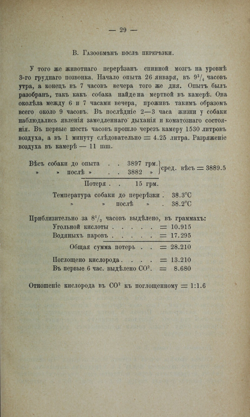 В. Газообмѣнъ послѣ перерѣзки. у того же животнаго перерѣзанъ спинной мозгъ на уровнѣ 3-го груднаго позвонка. Начало опыта 26 января, въ часовъ утра, а конедъ въ 7 часовъ вечера того же дня. Опытъ былъ разобранъ, такъ какъ собака найдена мертвой въ камерѣ. Она околѣла между 6 и 7 часами вечера, проживъ такимъ образомъ всего около 9 часовъ. Въ послѣдніе 2—3 часа жизни у собаки наблюдались явленія замедленнаго дыханія и коматознаго состоя- нія. Въ первые шесть часовъ прошло черезъ камеру 1530 литровъ воздуха, а въ 1 минуту слѣдовательно 1= 4.25 литра. Разряженіе воздуха въ камерѣ — 11 тт. Вѣсъ собаки до опыта . . 3897 грм.1 . ^^^^ ^ V оооо сред. вѣсъ = 3889.5 » » послѣ » . . 3882 » ^ ^ Потеря . . 15 грм. Температура собаки до перерѣзки . 38.3°С » послѣ » . 38.2°С Приблизительно за 872 часовъ выдѣлено, въ граммахъ: Угольной кислоты =10.915 Водяныхъ паровъ =17.295 Общая сумма потерь . . =28.210 Поглош,ено кислорода. . . . =13.210 Въ первые 6 час. выдѣлено СО^ = 8.680 Отношеніе кислорода въ СО^ къ поглощенному = 1:1.6
