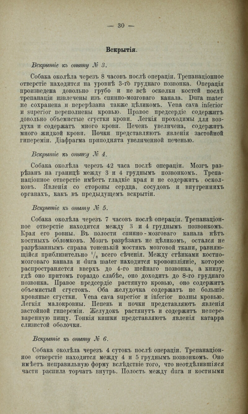 Вскрытія. Вскрышіе къ опыту Л? 5. Собака околѣла черезъ 8 часовъ послѣ операціи. Трепанаціонное отверстіе находится на уровнѣ 3-гЪ груднаго позвонка. Операція произведена довольно грубо и не всѣ осколки костей послѣ трепанаціж извлечены изъ сппнно-мозговаго канала. Вига таіег не сохранена и перерѣзана также цѣликомъ. Ѵепа саѵа іпГегіог и 8іірегіог переполнены кровью. Правое предсердіе содержитъ довольно объемистые сгустки крови. Легкія проходимы для воз- духа и содержатъ много крови. Печень увеличена, содержитъ много жидкой кровй. Почки представляютъ явленія застойной гипереміи. Діафрагма приподнята увеличенной печенью. Вскрышіе къ опыту М 4. Собака околѣла черезъ 42 часа послѣ операціи. Мозгъ раз- рѣзанъ на границѣ между 3 и 4 груднымъ позвонкомъ. Трепа- націонное отверстіе имѣетъ гладкіе края и не содержитъ оскол- ковъ. Явленія со стороны сердца, сосудовъ и внугреннихъ органахъ, какъ въ предыдущемъ вскрытіи. Вскрытіе къ опыту Л 5. Собака околѣла черезъ 7 часовъ послѣ операціи. Трепанаціон- ное отверстіе находится между 3 и 4 груднымъ позвонкомъ. Края его ровны. Въ полости спинно - мозговаго кана.іа нѣтъ костныхъ обломковъ. Мозгъ разрѣзанъ не цѣликомъ, остался не разрѣзаннымъ справа тоненькій мостикъ мозговой ткани, равняю- щійся приблизительно Ѵв всего сѣченія. Между стѣнками костно- мозговаго канала и йига таіег находится кровоизліяніе, которое распространяется вверхъ до 4-го шейнаго позвонка, а книзу, гдѣ оно притомъ гораздо слабѣе, оно доходитъ до 8-го груднаго позвонка. Правое предсердіе растянуто кровью, оно содержитъ объемистый сгустокъ. Оба желудочка содержатъ не большіе кровяные сгустки. Уепа саѵа зирегіог и іпГегіог полны кровью. Легкія малокровны. Пепень и почки представляютъ явленія застойной гипереміи. Желудокъ растянутъ и содержитъ непере- варенную пищу. Тонкія кишки представляютъ явленія катарра слизистой оболочки. Вскрытіе тѣ опыту № в. Собака околѣла черезъ 4 сутокъ послѣ операціи. Трепанаціон- ное отверстіе находится между 4 и 5 груднымъ позвонкомъ. Оно имѣетъ неправильную форму вслѣдствіе того, что неотдѣлившіяся части распила торчатъ внутрь. Полость между (іига и костными