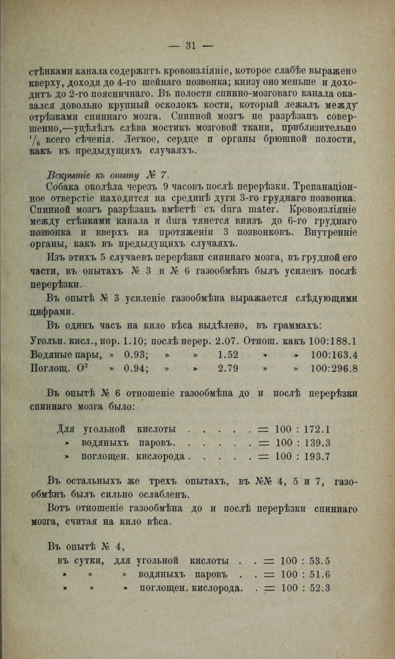 стѣнками канала содержитъ кровоизліяиіе, которое слабѣе выражено кверху, доходя до 4-го шейнаго позвонка; книзу оно меньше и дохо- дить до 2-го поясничнаго. Въ полости спинно-мозговаго канала ока- зался довольно крупный осколокъ кости, который лежалъ между отрѣзками спиннаго мозга. Спинной мозгъ не разрѣзанъ совер- шенно,—уцѣлѣлъ слѣва мостикъ мозговой ткани, приблизительно 7б всего сѣченія. Легкое, сердце и органы брюшной полости, какъ въ предыдущихъ случаяхъ. Вскрытіе кь опыту М 7. Собака околѣла черезъ 9 часовъ послѣ перерѣзки. Трепанаціон- ное отверстіе находится на срединѣ дуги 3-го груднаго позвонка. Спинной мозгъ разрѣзанъ вмѣстѣ съ (іига таіег. Кровоизліяніе между стѣнками канала и сіига тянется внизъ до 6-го груднаго позвонка и вверхъ на протяженіи 3 позвонковъ. Внутренніе органы, какъ въ предыдуш,ихъ случаяхъ. Изъ этихъ 5 случаевъ перерѣзки сииннаго мозга, въ грудной его части, въ опытахъ № 3 и № 6 газообмѣнъ былъ усиленъ послѣ перерѣзки. Въ опытѣ № 3 усиленіе газообмѣна выражается слѣдуюш,ими цифрами. Въ одинъ часъ на кило вѣса выдѣлено, въ граммахъ: Угольн. кисл., нор. 1.10; послѣ перер. 2.07. Отнош. какъ 100:188.1 Водяные пары, » 0.93; » » 1.52 > » 100:163.4 Поглош,. ^ 0.94; ^ » 2.79 ^ ^ 100:296.8 Въ опытѣ № 6 отношеніе газообмѣна до и послѣ перерѣзки спиннаго мозга было: Для угольной кислоты . » . . .=1100:172.1 » водяныхъ паровъ =: 100 : 139.3 » поглощен, кислорода =:100:193.7 Въ остальныхъ же трехъ опытахъ, въ №№ 4, 5 и 7, газо- обмѣнъ былъ сильно ослабленъ. Вотъ отношеніе газообмѣна до и послѣ перерѣзки спиннаго мозга, считая на кило вѣса. Въ опытѣ № 4, въ сутки, для угольной кислоты . . = 100 : 53.5 » » » водяныхъ паровъ . . = 100 : 51.6 » » » поглош,ен. кислорода. 100 : 52.3