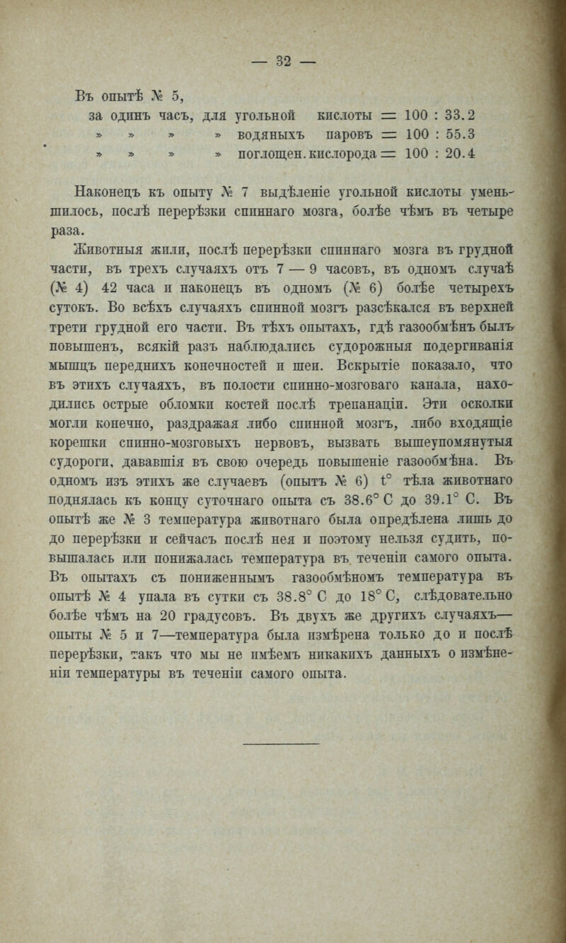 Въ опытѣ 5, за одпнъ часъ, для угольной кислоты = 100 : 33.2 » у> » водяныхъ паровъ =: 100 : 55.3 * » » » поглощен, кислорода = 100 : 20.4 Наконецъ къ опьггу .Л« 7 выдѣленіе уго.іьной кислоты умень- шилось, послѣ перерѣзки спиннаго мозга, болѣе чѣмъ въ четыре раза. Животныя жили, послѣ перерѣзкп спиннаго мозга въ грудной части, въ трехъ случаяхъ отъ 7 — 9 часовъ, въ одномъ случаѣ (.>е 4) 42 часа и наконецъ въ одномъ 6) болѣе четырехъ сутокъ. Во всѣхъ случаяхъ спинной мозгъ разсѣкался въ верхней трети грудной его части. Въ тѣхъ опытахъ, гдѣ газообмѣнъ былъ повышенъ, всякій разъ наблюдались судорожныя подергиванія мышцъ переднихъ конечностей и шеи. Вскрытіе показало, что въ этихъ случаяхъ, въ полости сппнно-мозговаго канала, нахо- дились острые об.юмки костей послѣ трепанаціи. Эти оско.іки могли конечно, раздражая либо спинной мозгъ, либо входяш,іе корешки сппнно-мозговыхъ нервовъ, вызвать вышеупомянутыя судороги, дававшія въ свою очередь повышеніе газообмѣна. Въ одномъ изъ этихъ же случаевъ (опытъ 6) 1:° тѣла жпвотнаго поднялась къ концу суточнаго опыта съ 38.6° С до 39.1° С. Въ опытѣ же Л^. 3 температура жпвотнаго была опредѣлена лишь до до перерѣзки и сейчасъ послѣ нея и поэтому нельзя судпть, по- вышалась или понижалась температура въ теченіи самого опьгга. Въ опытахъ съ пониженнымъ газообмѣномъ температура въ опытѣ № 4 упала въ сутки съ 38.8° С до 18° С, слѣдовате.тьно бо.іѣе чѣмъ на 20 градусовъ. Въ двухъ же другихъ случаяхъ— опыты № 5 и 7—температура была измѣрена только до и послѣ перерѣзки, такъ что мы не пмѣемъ нпкакпхъ данныхъ о измѣне- ніп температуры въ теченіи самого опыта.