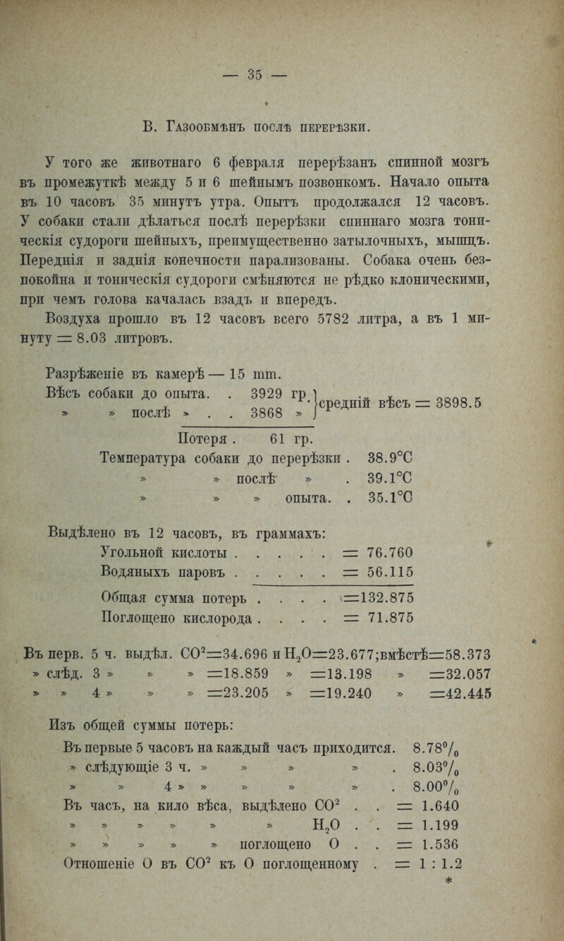 В. Газообмѣнъ послѣ перерѣзки. у того же животнаго 6 февраля перерѣзанъ спинной мозгъ въ промежуткѣ между 5 и 6 шейнымъ позвонкомъ. Начало опыта въ 10 часовъ 35 минуть утра. Опытъ продолжался 12 часовъ. У собаки стали дѣлаться послѣ перерѣзки спиннаго мозга тони- ческія судороги шейныхъ, преимущественно затылочныхъ, мышцъ. Переднія и заднія конечности парализованы. Собака очень без- покойна и тоническія судороги смѣняются не рѣдко клоническими, при чемъ голова качалась взадъ и впередъ. Воздуха прошло въ 12 часовъ всего 5782 литра, а въ 1 ми- нуту = 8.03 литровъ. Разрѣженіе въ камерѣ—15 тт. Потеря . 61 гр. Температура собаки до перерѣзки . 38.9°С » послѣ- » . 39.1°С » » » опыта. . 35.1°С Выдѣлено въ 12 часовъ, въ граммахъ: Угольной кислоты =76.760 Водяныхъ паровъ =56.115 Общая сумма потерь . . . . =132.875 Поглощено кислорода. . . . =71.875 Въперв. 5 ч. выдѣл. 00^=34.696 и Н20=23.677;вмѣстѣ=58.373 ^ слѣд. 3 » » » =18.859 » =13.198 ^ =32.057 т. » 4: » » » =23.205 » =19.240 ^ =42.445 Изъ общей суммы потерь: Въ первые 5 часовъ на каждый часъ приходится. 8.78% * сіѣдующіе 3 ч. » » » » . 8.037о 4г ^ » » » » . 8.007о Въ часъ, на кило вѣса, выдѣлено СО^ . . = 1.640 Н^О . . = 1.199 » » » » » поглощено О . . =1.536 Отношеніе О въ СО^ къ О поглощенному . = 1 : 1.2