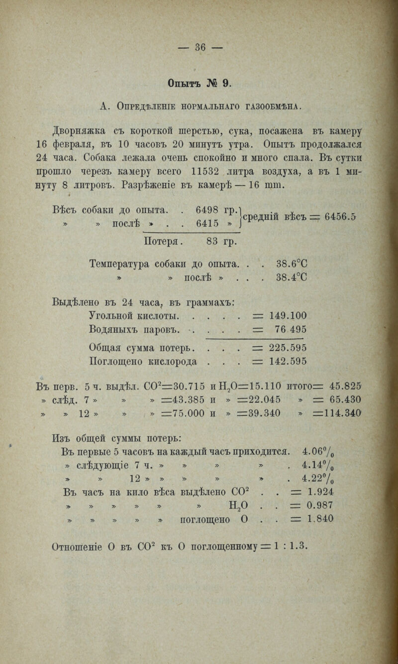 Опытъ № 9. А. ОПРЕДѢЛЕНІЕ НОРМАЛЬНАГО ГАЗООБМѢНА. Дворняжка съ короткой шерстью, сука, посажена въ камеру 16 февраля, въ 10 часовъ 20 минутъ утра. Опытъ продолжался 24 часа. Собака лежала очень спокойно и много спала. Въ сутки прошло черезъ камеру всего 11532 литра воздуха, а въ 1 ми- нуту 8 литровъ. Разрѣженіе въ камерѣ — 16 шт. Вѣсъ собаки до опыта. . 6498 гр.І ^^^^^ ^^^^ , » » послѣ » . . 6415 » ^ Потеря. 83 гр. Температура собаки до опыта. . . 38.6°С » послѣ ^ . . . 38.4°С Выдѣлено въ 24 часа^ въ граммахъ: Угольной кислоты = 149.100 Водяныхъ паровъ. ... . = 76 495 Обпі,ая сумма потерь. . . . :=і 225.595 Поглощено кислорода . . . = 142.595 Въ нерв. 5 ч. выдѣл. СО2=30.715 иН2О=:15.110 итогов 45.825 » слѣд. 7 » » » =43.385 и » =22.045 » = 65.430 12 » у> » =75.000 и =39.340 » =114.340 Изъ общей суммы потерь: Въ первые 5 часовъ на каждый часъ приходится. 4. Об7о » слѣдующіе 7ч.»» » » . 4.147о » » 12 » » » » » . 4.227о Въ часъ на кило вѣса выдѣлено СО^ . . =1.924 » » » » » . . = 0.987 » » » » » поглощено О . . = 1.840 Отношеніе О въ СО^ къ О поглощенному = 1 : 1.3.