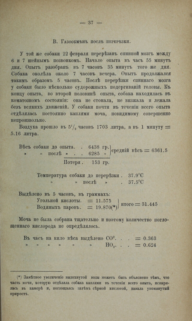 в. Газообмѣнъ послѣ перерѣзки. у той же собаки 22 февраля перерѣзанъ спинной мозгъ между 6 и 7 шейнымъ позвонкомъ. Начало опыта въ часъ 55 минуть дня. Опытъ разобранъ въ 7 часовъ 35 минуть того же дня. Собака околѣла около 7 часовь вечера. Опыть продолжался такимь образомь 5 часовь. Послѣ перерѣзки спиннаго мозга у собаки было нѣсколько судорожныхь подергиваній головы. Къ концу опыта, во второй половинѣ опыта, собака находилась въ коматозномь состояніи: она не стонала, не визжала и лежала безь всякихь движеній. У собаки почти вь теченіи всего опыта отдѣлялась постоянно каплями моча, повидимому совершенно непроизвольно. Воздуха прошло вь часовь 1703 литра, а вь 1 минуту = 5.16 литра. Вѣсь собаки до опыта. . 6438 гр.І .„ „ ^ » » дослѣ > ■ . 6285 :]<^^^№Ші^ісъ=еШ.5 Потеря. 153 гр. Температура собаки до перерѣзки . 37.9°С послѣ * . 37.5°С Выдѣлено вь 5 часовь, вь граммахь: Угольной кислоты. =11.575 ] г» -.гч о.тгч/*чі итого = 31.445 Водяныхь паровь. = 19.870(*)і Моча не была собрана тш,ательно и поэтому количество погло- щеннаго кислорода не опредѣлялось. Вь чась на кило вѣса выдѣлено СО^. . . =0.363 НО2. . . = 0.624 (*) Замѣтное увеличеніе выдохнутой воды можетъ быть объяснено тѣмъ, что часть мочи, которую отдѣляла собака каплями въ теченіи всего опыта, испаря- лась въ камерѣ и, поглощаясь затѣмъ сѣрной кислотой, давала упомянутый приростъ.