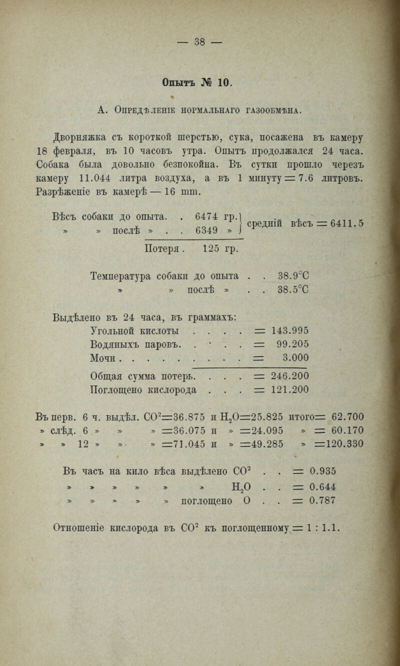 Опытъ № 10. А. ОПРЕДѢЛЕНІЕ НОРМАЛЬНАГО ГАЗООБМѢНА. Дворняжка съ короткой шерстью, сука, посажена въ камеру 18 февраля, въ 10 часовъ утра. Опытъ продолжался 24 часа. Собака была довольно безпокойна. Въ сутки прошло черезъ камеру 11.044 литра воздуха, а въ 1 минуту 7.6 литровъ. Разрѣженіе въ камерѣ — 16 тт. Вѣсъ собаки до опыта. » » послѣ » 6474 гр.1 .„ ^ 6349 » I ^Р^^™ ^*^^ 6411.5 Потеря. 125 гр. Температура собаки до опыта » » послѣ » 38.9°С 38.5°С Выдѣлено въ 24 часа, въ граммахъ: Угольной кислоты Водяныхъ паровъ. . Мочи Обпі,ая сумма потерь. Поглопі,ено кислорода 143.995 99.205 3.000 246.200 121.200 Въперв. 6 ч. выдѣл. СО~36.875 и Н20=:25.825 итогов 62.700 * слѣд. 6 » » » =36.075 и » =24.095 » = 60.170 » 7> 12 ^ » у> =71.045 и » =49.285 у> =120.330 Въ часъ на кило вѣса выдѣлено СО'^ . . = 0.935 . . = 0.644 у> у> ^ у> » поглощено О . . = 0.787 Отношеніе кислорода въ СО* къ поглопі,енному = 1:1.1.