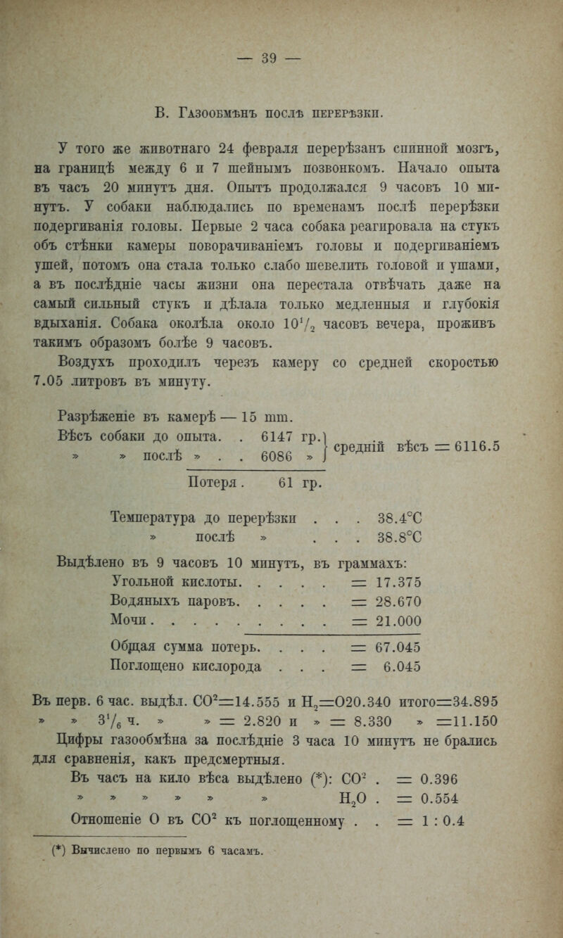 В. Газообмѣнъ послѣ перерѣзки. у того же жпвотнаго 24 февраля перерѣзанъ сппнной мозгъ, на границѣ между 6 и 7 шейнымъ позвонкомъ. Начало опыта въ часъ 20 минуть дня. Опытъ продолжался 9 часовъ 10 ми- нуть. У собаки наблюдались по временамъ послѣ перерѣзки подергиванія головы. Первые 2 часа собака реагировала на стукъ обь стѣнки камеры поворачиваніемъ головы и подергиваніемь ушей, потомъ она стала только слабо шевелить головой и ушами, а въ послѣдніе часы жизни она перестала отвѣчать даже на самый сильный стукь и дѣлала только медленныя и глубокія вдыханія. Собака околѣла около Ю^/з часовъ вечера, проживъ такимъ образомъ болѣе 9 часовъ. Воздухъ проходиль черезъ камеру со средней скоростью 7.05 литровъ въ минуту. Разрѣженіе въ камерѣ — 15 тт. Вѣсъ собаки до опыта. . 6147 гр. » у> послѣ у> . . 6086 ^'1 средній вѣсъ = 6116.5 Потеря. 61 гр. Температура до перерѣзки » послѣ » Выдѣлено въ 9 часовъ 10 минуть Угольной кислоты. . Водяныхъ паровъ. . Мочи Обіцая сумма потерь. Поглопі,ено кислорода . . . 38.4°С . . . 38.8°С въ граммахъ: = 17.375 — 28.670 = 21.000 = 67.045 = 6.045 Въ нерв. 6 час. выдѣл. 00^=114.555 и Н2=О20.340 итого=34.895 » ч. у> у> — 2.820 и * 8.330 у> =11.150 Цифры газообмѣна за послѣдніе 3 часа 10 минуть не брались для сравненія, какъ предсмертныя. Въ часъ на кило вѣса выдѣлено (*): СО- . = 0.396 ^ у> ^ ^ » Н2О . = 0.554 Отношеніе О въ СО^ къ поглоп],енному . . =: 1 : 0.4 (*) Вычислено по первымъ 6 часамъ.