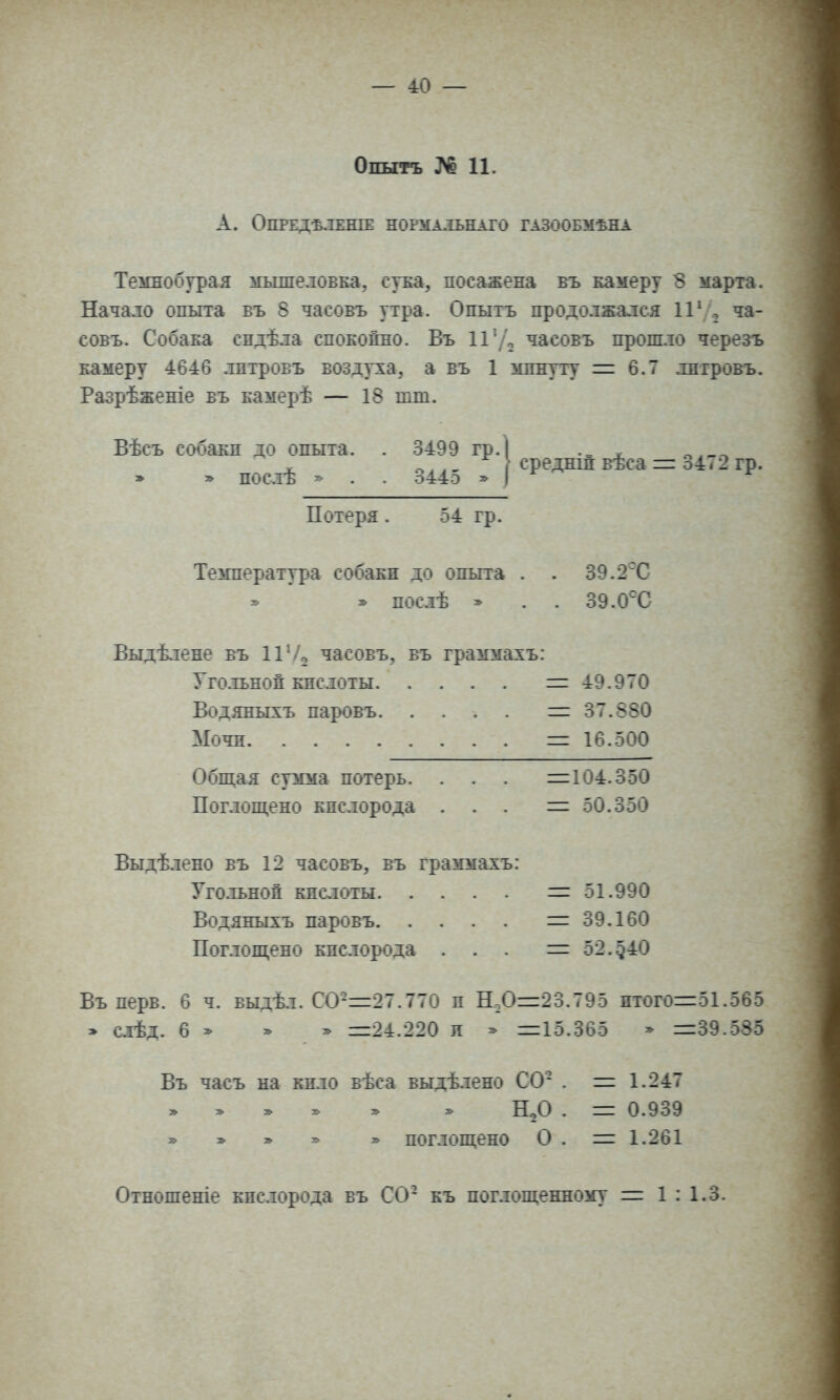 Опытъ № 11. А. ОПРЕДѢЯЕНІЕ НОРМАЛЬНОГО ГАЗООБМѢНА Темнобурая мышеловка, сука, посажена въ камеру 8 марта. Начало опыта въ 8 часовъ утра. Опытъ продолжался 1Г ча- совъ. Собака спдѣла спокойно. Въ П'Д часовъ прош.іо черезъ камеру 4646 .тптровъ воздуха, а въ 1 минуту 6.7 лпгровъ. Разрѣженіе въ камерѣ — 18 шт. Вѣсъ собакп до опыта. . 3499 тр.] . X ->.. - среднш вѣса =: 34<2 гр. » » посіѣ ^ . . о44о * .1 Потеря . 54 гр. Температура собаки до опыта . . 39.2Т » пос.іѣ » . . 39. Выдѣ.тене въ 11 Ѵз часовъ, въ граммахъ; Уго.іьноп кпслоты 1= 49.970 Водяныхъ паровъ = 37.880 Мочп =16.500 Общая сумма потерь. . . . =104.350 Поглощено кислорода . . . = 50.350 Выдѣ.іено въ 12 часовъ, въ граммахъ: Уго.тьноп кпслоты = 51.990 Водяныхъ паровъ =39.160 Пог.іощено кпсіорода ... = 52.-540 Въ нерв. 6 ч. выдѣл. СО-=27.770 п Н-0=23.795 птого=51.565 » слѣд. 6 ^ =24.220 л ^ =15.365 » =39.-585 Въ часъ на кпло вѣса выдѣ.іено СО- . = 1.247 Н^О . = 0.939 » » » » » поглощено О . = 1.261
