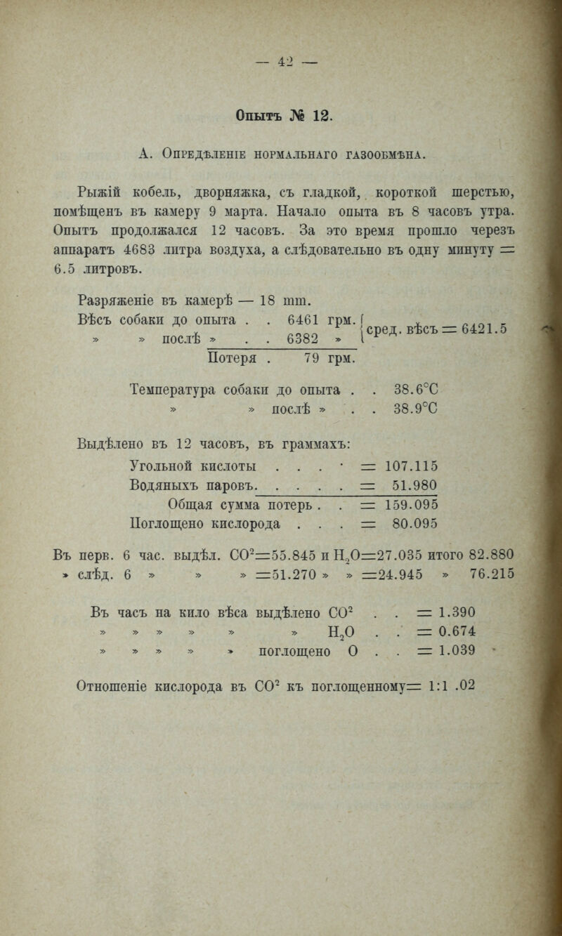 Опытъ ]^ 12. А. ОПРЕДѢЛЕНІЕ НОРМАЛЬНАГО ГАЗООБМѢНА. Рыжій кобель, дворняжка, съ гладкой, короткой шерстью, помѣщенъ въ камеру 9 марта. Начало опыта въ 8 часовъ утра. Опытъ продолжался 12 часовъ. За это время прошло черезъ аппаратъ 4683 лптра воздуха, а слѣдовательно въ одну минуту = 6.5 литровъ. Разряженіе въ камерѣ — 18 тт. Вѣсъ собаки до опыта . . 6461 грм. [ . V ^^^г^ \ сред. въсъ —■ о4^ 1.о » послѣ . . 6382 > I ^ Потеря . 79 грм. Температура собаки до опыта . . 38.6^^0 » послѣ ^ . . 38.9°С Выдѣлено въ 12 часовъ, въ граммахъ: Угольной кислоты . . . • =:107.115 Водяныхъ паровъ =: 51.980 Обш,ая сумма потерь . . = 159.095 Поглош,ено кислорода . . . — 80.095 Въ перв. 6 час. выдѣл. СО-=55.845 и Н20і=27.035 итого 82.880 » слѣд. 6 » » =51.270 » » =24.945 » 76.215 Въ часъ на кило вѣса выдѣлено СО^ . . = 1.390 » » » - » . . = 0.674 » » » » » поглощено О . . = 1.039 Отношеніе кислорода въ СО^ къ поглопі,енному= 1:1 .02