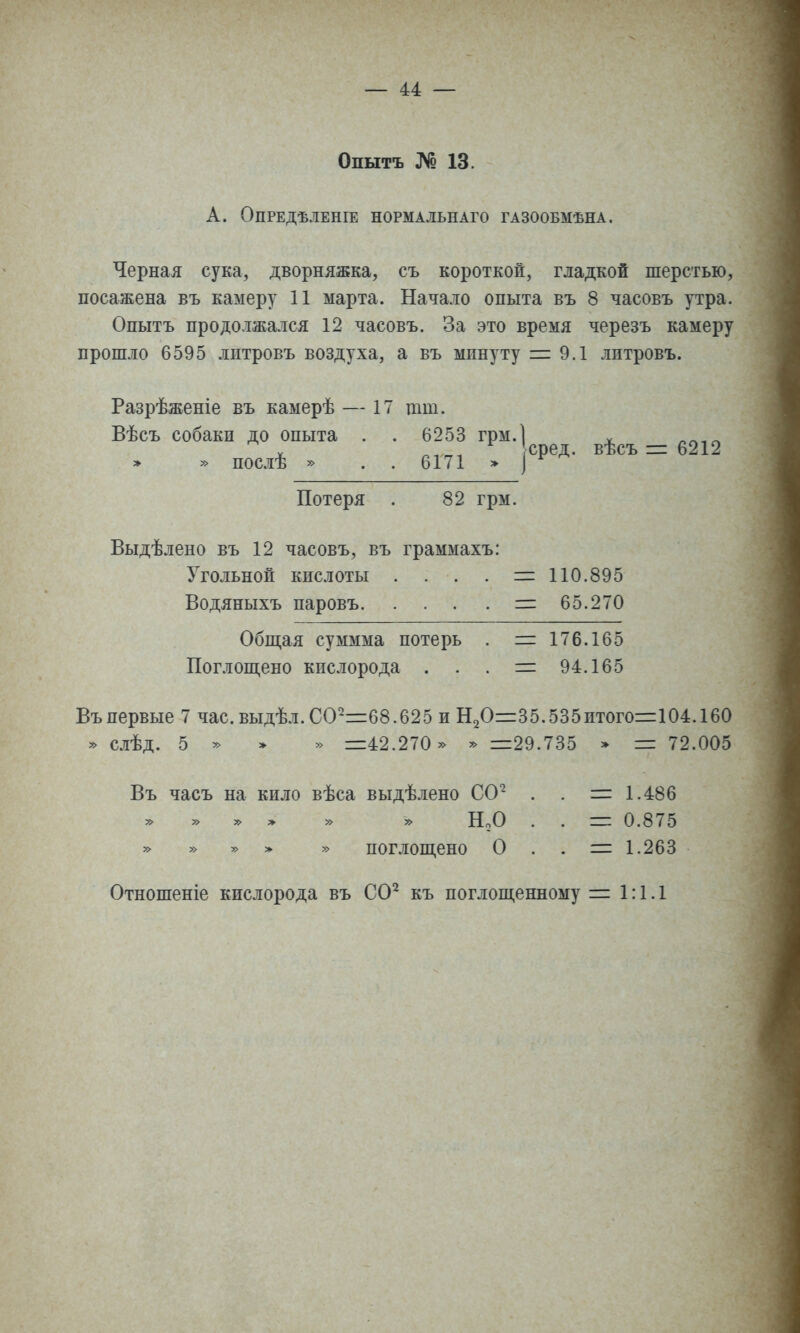 Опытъ № 13. А. ОПРЕДѢЛЕНІЕ НОРМАЛЬНАГО ГАЗООБМѢНА. Черная сука, дворняжка, съ короткой, гладкой шерстью, посажена въ камеру И марта. Начало опыта въ 8 часовъ утра. Опытъ продолжался 12 часовъ. За это время черезъ камеру прошло 6595 лптровъ воздуха, а въ минуту =: 9.1 литровъ. Разрѣженіе въ камерѣ — 17 щш. Вѣсъ собаки до опыта . . 6253 грм.] ^ ^^,^ » послѣ » . . 6171 > ['Р'^- ^*''' - ^^^^ Потеря . 82 грм. Выдѣлено въ 12 часовъ, въ граммахъ: Угольной кислоты . . . . =110.895 Водяныхъ наровъ = 65.270 Обш,ая суммма потерь . = 176.165 Поглош,ено кислорода . . . = 94.165 Въ первые 7 час. выдѣл. СО^=68.625 и Н2О=35.535итого=104.160 » слѣд. 6 ^ * » =42.270 » » =29.735 > = 72.005 Въ часъ на кило вѣса выдѣлено СО^ . . = 1.486 » » > » НоО . . = 0.875 » » » > » поглощено О . . = 1.263 Отношеніе кислорода въ СО^ къ поглош,енному = 1:1.1