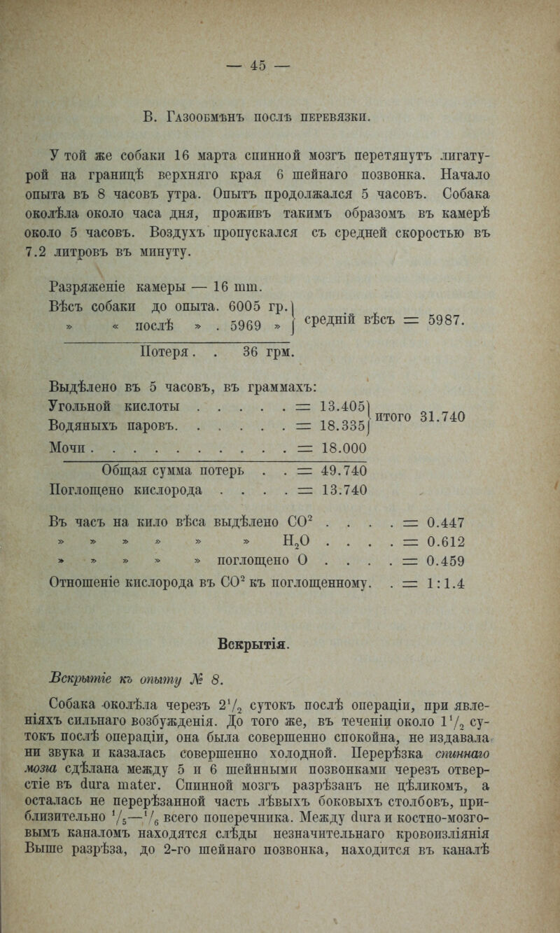 В. Газообмѣнъ послѣ перевязкп. у той же собаки 16 марта спинной мозгъ перетянуть лигату- рой на границѣ верхняго края 6 шейнаго позвонка. Начало опыта въ 8 часовъ утра. Опытъ продолжался 5 часовъ. Собака околѣла около часа дня, проживъ такимъ образомъ въ камерѣ около 5 часовъ. Воздухъ пропускался съ средней скоростью въ 7.2 литровъ въ минуту. Разряженіе камеры — 16 тт. Вѣсъ собаки до опыта. 6005 гр.] « послѣ » . 5969 » I ^Р^Л^^й ^ѣ^^ь = 5987. Потеря. . 36 грм. Выдѣлено въ 5 часовъ, въ граммахъ: 13.4051 итого 31.740 Угольной кислоты = 13.405| Водяныхъ паровъ. .....= 18.335] Мочи = 18.000 Общая сумма потерь . . = 49.740 Поглощено кислорода . . . . = 13.740 Въ часъ на кило вѣса выдѣлено СО^ . . . . = 0.447 » ^ ^ » » » Н^О ....=: 0.612 * » » * » поглощено О .... = 0.459 Отношеніе кислорода въ СО^ къ поглощенному. . = 1:1.4 Вскрытія. Всщѣітіе къ опыту № 8. Собака околѣла черезъ 2Ѵ2 сутокъ послѣ операціи, при явле- ніяхъ сильнаго возбужденія. До того же, въ теченіи около І^Л су- токъ послѣ операдіи, она была совершенно спокойна, не издавала ни звука и казалась совершенно холодной. Перерѣзка спшнаго мозга сдѣлана между 5 и 6 шейпными позвонками черезъ отвер- стіе въ йига таіег. Спинной мозгъ разрѣзанъ не цѣликомъ, а осталась не перерѣзанной часть лѣвыхъ боковыхъ столбовъ, при- близительно 7-—всего поперечника. Между (іигаи костно-мозго- вымъ каналомъ находятся слѣды незначительнаго кровоизліянія Выше разрѣза, до 2-го шейнаго позвонка, находится въ каналѣ