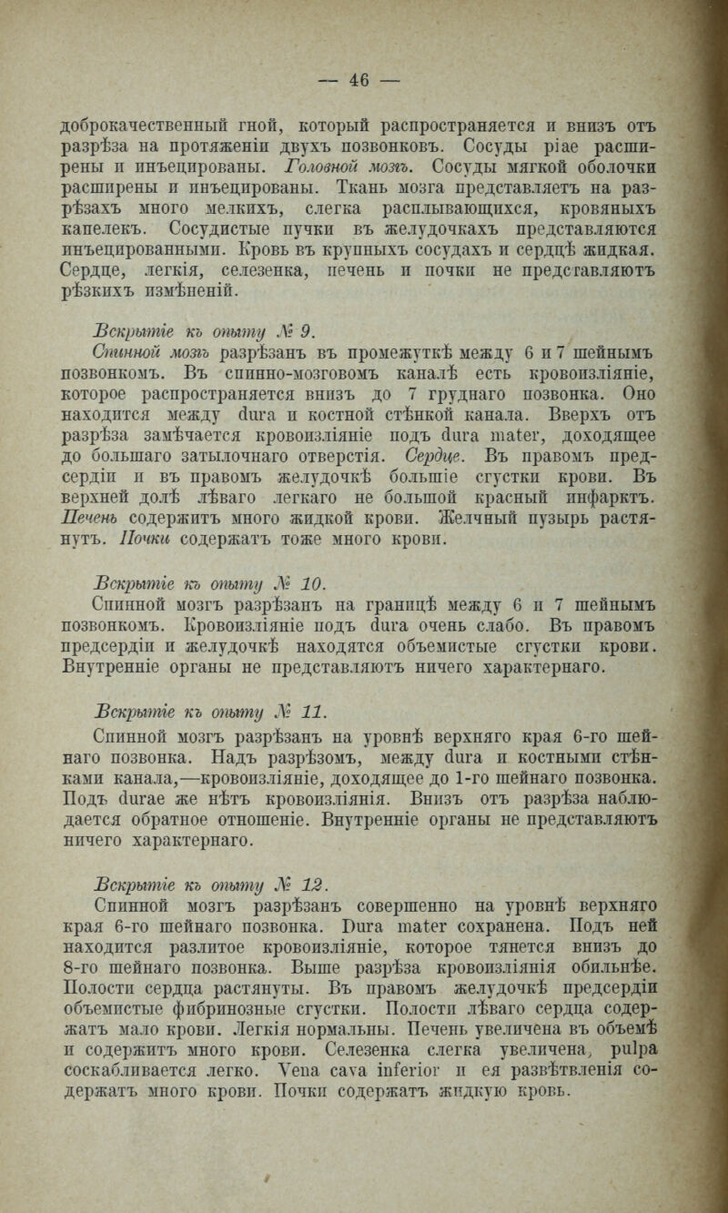 доброкачественный гной, который распространяется и внизъ отъ разрѣза на протяженіи двухъ позвонковъ. Сосуды ріае расши- рены п инъецированы. Головной мозгъ. Сосуды мягкой оболочки расширены и инъецированы. Ткань мозга представляетъ на раз- рѣзахъ много мелкпхъ, слегка расплывающихся, кровяныхъ капелекъ. Сосудистые пучки въ желудочкахъ представляются инъецированными. Кровь въ крупныхъ сосудахъ и сердцѣ жидкая. Сердце, легкія, селезенка, печень и почки не преде гавляютъ рѣзкихъ измѣпеній. Вскрытіе къ опыту Л19. Спинной мозгъ разрѣзанъ въ промежуткѣ между 6 и 7 шейнымъ позвонкомъ. Въ спинно-мозговомъ каналѣ есть кровопзліяніе, которое распространяется внизъ до 7 груднаго позвонка. Оно находится между йига и костной стѣнкон канала. Вверхъ отъ разрѣза замѣчается кровоизліяніе подъ сіига таіег, доходящее до большаго затылочнаго отверстія. Сердце. Въ правомъ пред- сердіп и въ правомъ желудочкѣ большіе сгустки крови. Въ верхней долѣ лѣваго легкаго не большой красный инфарктъ. Печень содержитъ много жидкой крови. Желчный пузырь растя- нутъ. Почки содержатъ тоже много крови. Пскрытіе къ опыту Л» 10. Спинной мозгъ разрѣзанъ на гранпцѣ между 6 и 7 шейнымъ позвонкомъ. Кровоизліяніе подъ йига очень слабо. Въ правомъ предсердіи и желудочкѣ находятся объемистые сгустки крови. Внутренніе органы не пред став ляютъ ничего характернаго. ѣскрытіе къ опыту ЛІ 11. Спинной мозгъ разрѣзанъ на уровнѣ верхняго края 6-го шей- наго позвонка. Надъ разрѣзомъ, между (Іига п костными стѣн- ками канала,—кровоизліяніе, доходящее до 1-го шейнаго позвонка. Подъ йигае же нѣтъ кровоизліянія. Внпзъ отъ разрѣза наблю- дается обратное отношеніе. Внутренніе органы не представляютъ ничего характернаго. Вскрытіе къ тыту Л 12. Спинной мозгъ разрѣзанъ совершенно на уровнѣ верхняго края 6-го шейнаго позвонка. Юига таіег сохранена. Подъ ней находится разлитое кровоизліяніе, которое тянется внизъ до 8-го шейнаго позвонка. Выше разрѣза кровопзліянія обильнѣе. Полости сердца растянуты. Въ правомъ желудочкѣ предсердіи объемистые фибринозные сгустки. Полости лѣваго сердца содер- жатъ мало крови. Легкія нормальны. Печень увеличена въ объемѣ и содержитъ много крови. Селезенка слегка увеличена, риіра соскабливается легко. Ѵепа саѵа іпГегіог и ея развѣтвленія со- держатъ много крови. Почки содержатъ жидкую кровь.