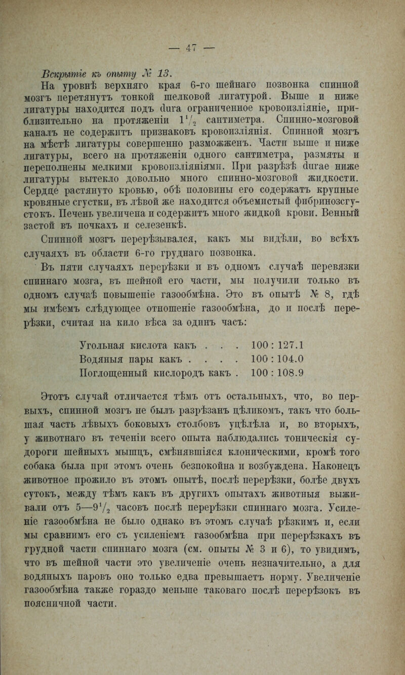 Вскрьтііе къ опыту М 13. На уровнѣ верхняго края 6-го шейнаго позвонка спинной мозгъ перетянутъ тонкой шелковой лигатурой. Выше и ниже лигатуры находится подъ (Іига ограниченное кровоизліяніе, при- близительно на протяженіи Г/о сантиметра. Спинно-мозговой каналъ не содержитъ признаковъ кровоизліянія. Спинной мозгъ на мѣстѣ лигатуры совершенно разможженъ. Части выше и ниже лигатуры, всего на протяженіи одного сантиметра, размяты и переполнены мелкими кровопзліяніями. При разрѣзѣ йнгае ниже лигатуры вытекло довольно много спинно-мозговой жидкости. Сердце растянуто кровью, обѣ половины его содержать крупные кровяные сгустки, въ лѣвой же находится объемистый фибринозсгу- стокъ. Печень увеличена и содержитъ много жидкой крови. Венный застой въ почкахъ и селезенкѣ. Спинной мозгъ перерѣзывался, какъ мы видѣли, во всѣхъ случаяхъ въ области 6-го груднаго позвонка. Въ пяти случаяхъ перерѣзки и въ одномъ случаѣ перевязки спиннаго мозга, въ шейной его части, мы получили только въ одномъ случаѣ повышеніе газообмѣна. Это въ опытѣ № 8, гдѣ мы имѣемъ слѣдуіопі,ее отношеніе газообмѣна, до и послѣ пере- рѣзки, считая на кило вѣса за одинъ часъ: Угольная кислота какъ . . . 100: 127.1 Водяныя пары какъ . . . . 100:104.0 ІІоглоп];енный кислородъ какъ . 100 : 108.9 Этотъ случай отличается тѣмъ отъ остальныхъ, что, во пер- выхъ, спинной мозгъ не былъ разрѣзанъ дѣликомъ, такъ что боль- шая часть лѣвыхъ боковыхъ столбовъ уцѣлѣла и, во вторыхъ, у животнаго въ теченіи всего опыта наблюдались тоническія су- дороги шейныхъ мышцъ, смѣнявшіяся клоническими, кромѣ того собака была при этомъ очень безпокойна и возбуждена. Наконецъ животное прожило въ этомъ опытѣ, послѣ перерѣзки, болѣе двухъ сутокъ, между тѣмъ какъ въ другихъ опытахъ животныя выжи- вали отъ 5—9Ѵ2 часовъ послѣ перерѣзки спиннаго мозга. Усиле- ніе газообмѣна не было однако въ этомъ случаѣ рѣзкимъ и, если мы сравнимъ его съ усиленіемъ газообмѣна при перерѣзкахъ въ грудной части спиннаго мозга (см. опыты № 3 и 6), то увидимъ, что въ шейной части это увеличеніе очень незначительно, а для водяныхъ паровъ оно только едва превышаетъ норму. Увеличеніе газообмѣна также гораздо меньше таковаго послѣ перерѣзокъ въ поясничной части.