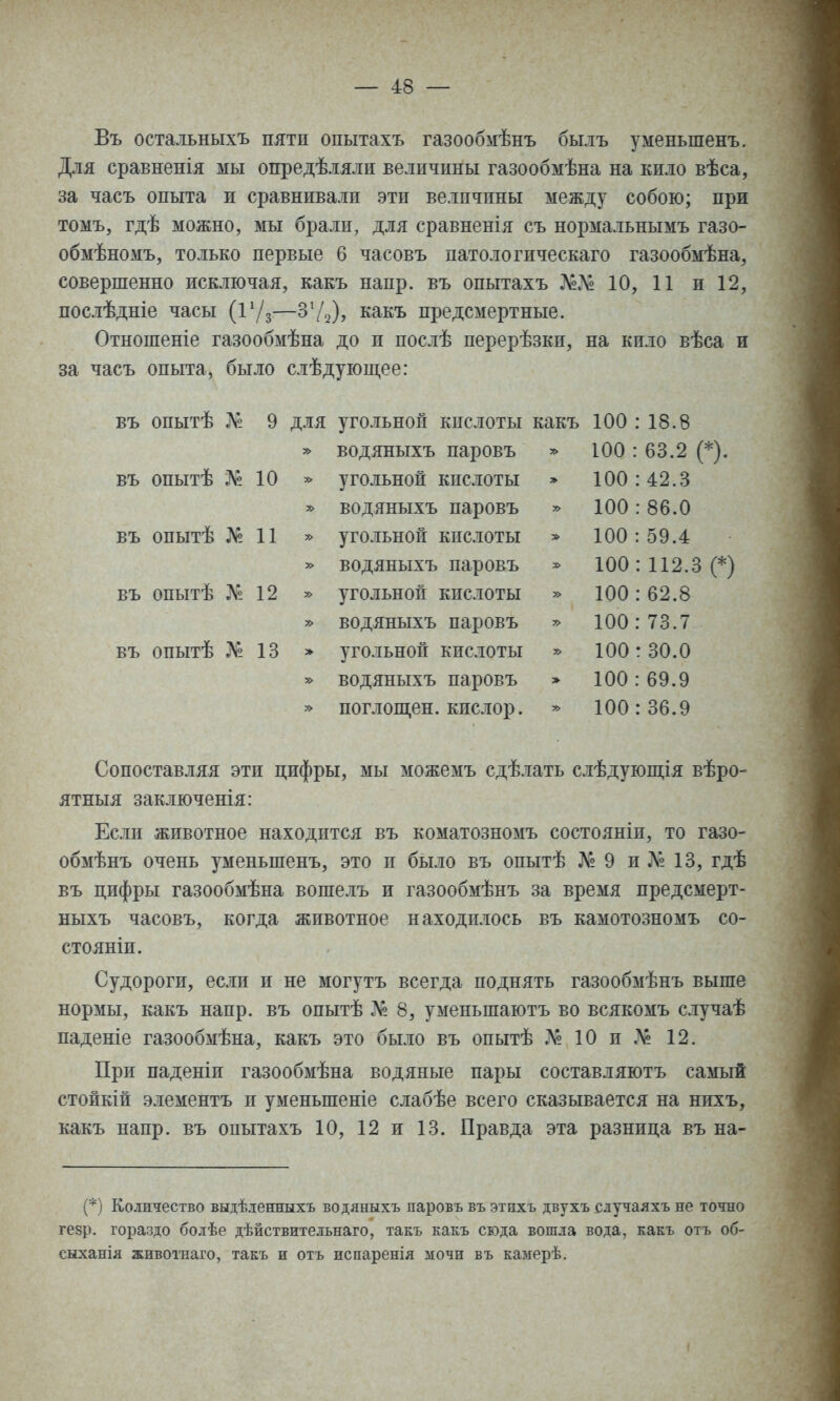 Въ остальныхъ пяти опытахъ газообмѣнъ былъ уменьшенъ. Для сравненія мы опредѣляли величины газообмѣна на кило вѣса, за часъ опыта и сравнивали эти величины между собою; при томъ, гдѣ можно, мы брали, для сравненія съ нормальнымъ газо- обмѣномъ, только первые 6 часовъ патологическаго газообмѣна, совершенно исключая, какъ напр. въ опытахъ 10, 11 и 12, послѣдніе часы (Г/з—З'^), какъ предсмертные. Отношеніе газообмѣна до и послѣ перерѣзки, на кило вѣса и за часъ опыта, было слѣдующее: въ опытѣ Л'2 9 для угольной кислоты какъ 100 : 18.8 » водяныхъ паровъ ^ 100 : 63.2 (*). въ опытѣ 10 » угольной кислоты * 100:42.3 водяныхъ паровъ » 100 : 86.0 въ опытѣ № 11 ^ угольной кислоты » 100:59.4 » водяныхъ паровъ * 100: 112.3 (*) въ опытѣ Л^? 12 » угольной кислоты » 100: 62.8 » водяныхъ паровъ » 100:73.7 въ опытѣ № 13 > угольной кислоты ^ 100:30.0 » водяныхъ паровъ » 100 : 69.9 » поглощен, кислор. * 100:36.9 Сопоставляя эти цифры, мы можемъ сдѣлать слѣдуюш;ія вѣро- ятныя заключенія: Если животное находится въ коматозномъ состояніи, то газо- обмѣнъ очень уменьшенъ, это и было въ опытѣ № 9 и 13, гдѣ въ цифры газообмѣна вошелъ и газообмѣнъ за время предсмерт- ныхъ часовъ, когда животное находилось въ камотозномъ со- стояніи. Судороги, если и не могутъ всегда поднять газообмѣнъ выше нормы, какъ напр. въ опытѣ № 8, уменьшаютъ во всякомъ случаѣ наденіе газообмѣна, какъ это было въ опытѣ 10 и № 12. При паденіи газообмѣна водяные пары составляютъ самый стойкій элементъ и уменьшеніе слабѣе всего сказывается на нихъ, какъ напр. въ опытахъ 10, 12 и 13. Правда эта разница въ на- (*) Количество выдѣ.тенныхъ водяныхъ паровъ въ этихъ двухъ случаяхъ не точно гезр. гораздо болѣе дѣйствительнаго, такъ какъ сюда вошла вода, какъ отъ об- сыханія живоі-наго, такъ и отъ нспаренія мочи въ камерѣ.
