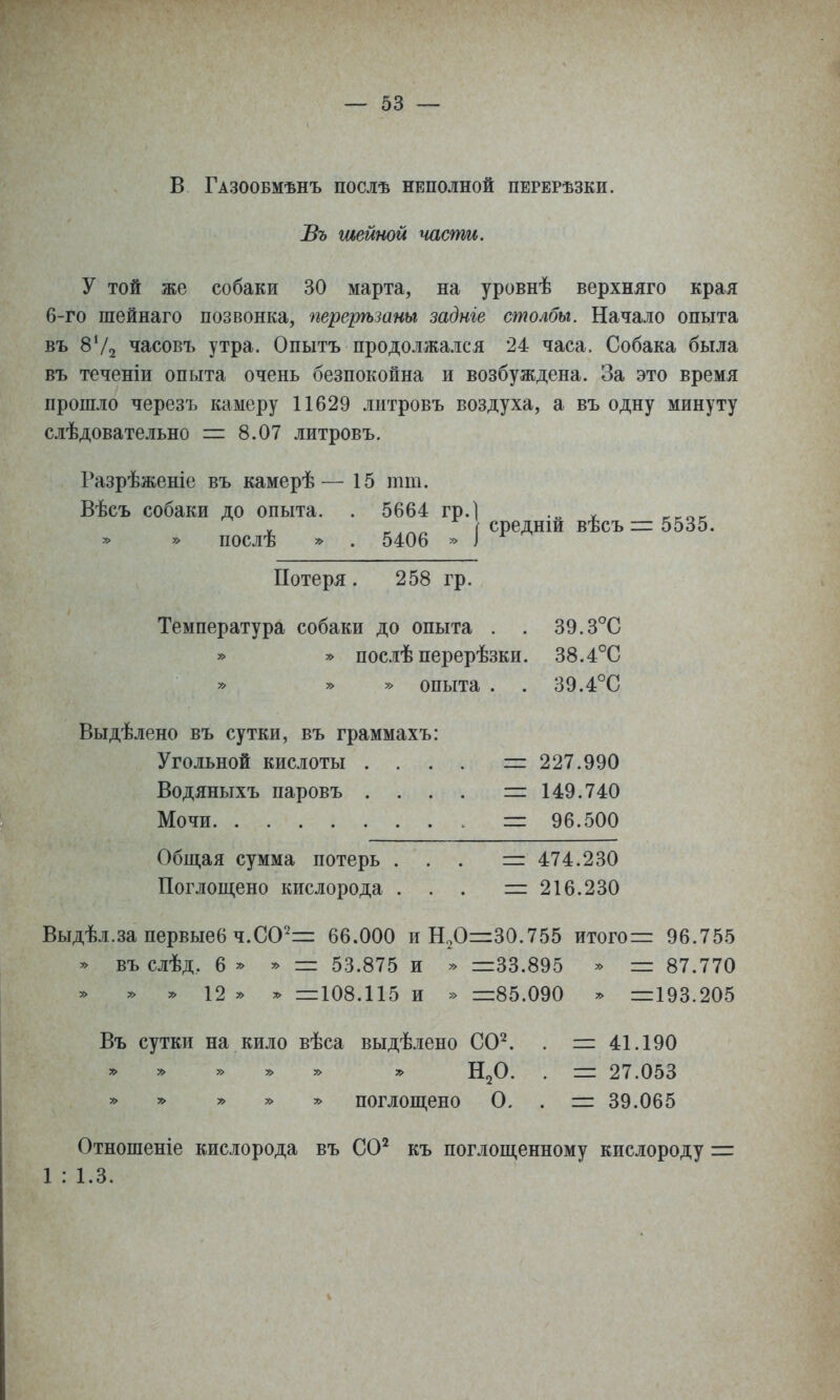 В Газообмѣнъ послѣ неполной перерѣзки. Въ шейной части. У той же собаки 30 марта, на уровнѣ верхняго края б-го шейнаго позвонка, перерѣзаны задніе столбы. Начало опыта въ 8Ѵ2 часовъ утра. Опытъ продолжался 24 часа. Собака была въ теченіи опыта очень безпокойна и возбуждена. За это время прошло черезъ камеру 11629 литровъ воздуха, а въ одну минуту слѣдовательно = 8.07 литровъ. Разрѣженіе въ камерѣ— 15 тт. Вѣсъ собаки до опыта. . 5664 гр. » » послѣ » . 5406 » средній вѣсъ = 5535. Потеря. 258 гр. Температура собаки до опыта . . » » послѣ перерѣзки. опыта Выдѣлено въ сутки, въ граммахъ Угольной кислоты . Водяныхъ паровъ . Мочи Общая сумма потерь Поглощено кислорода 39.3°С 38.4°С 39.4°С 227.990 149.740 96.500 474.230 216.230 Выдѣл.за первые6ч.С0'^= 66.000 иН2О=і=30.755 итого= 96.755 ^ въ слѣд, 6 ^ * = 53.875 и » =33.895 * = 87.770 » » и » у> =108.115 и » =85.090 * =193.205 Въ сутки на кило вѣса выдѣлено СО^ » » » 5> » У> Н^О » » » » » поглощено О = 41.190 = 27.053 = 39.065 Отношеніе кислорода въ СО^ къ поглощенному кислороду = 1 : 1.3.