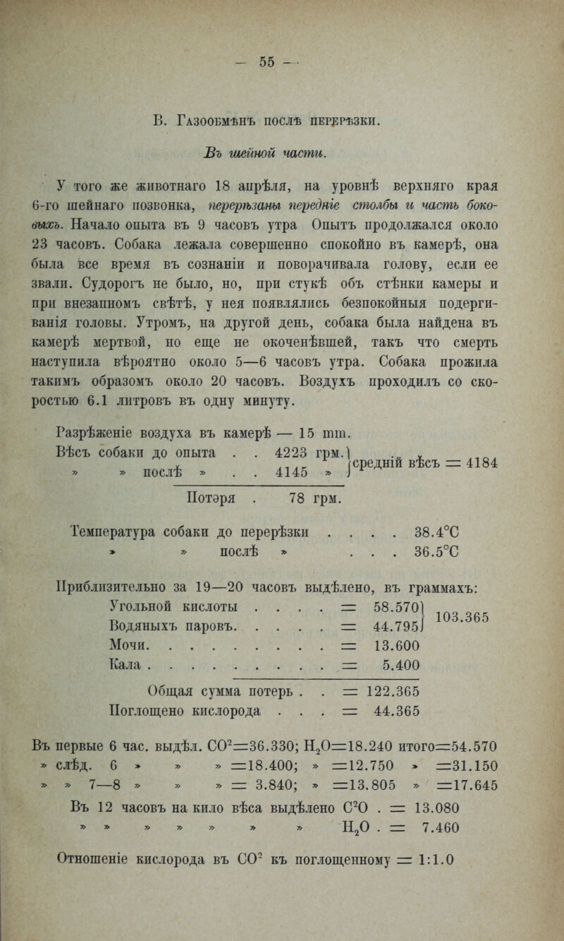 В. Газообмѣнъ послѣ перерѣзки. Въ шейной чаши. У того же животнаго 18 аырѣля, на уровнѣ верхняго края 6-го шейнаго позвонка, перерѣзты передніе столбы и теть боко- тхь. Начало опыта въ 9 часовъ утра Опытъ продолжался около 23 часовъ. Собака лежала совершенно спокойно въ камерѣ, она была все время въ сознаніи и поворачивала голову, если ее звали. Судорогъ не было, но, при стукѣ объ стѣнки камеры и при внезапномъ свѣтѣ, у нея появлялись безпокойныя подерги- ванія головы. Утромъ, на другой день, собака была найдена въ камерѣ мертвой, но еще не окоченѣвшей, такъ что смерть наступила вѣроятно около 5—6 часовъ утра. Собака прожила такимъ образомъ около 20 часовъ. Воздухъ проходилъ со ско- ростью 6.1 литровъ въ одну минуту. Разрѣженіе воздуха въ камерѣ — 15 тт. Вѣсъ собаки до опыта . . 4223 грм.1 ^ X .-..г гсредши вѣсъ = 4184 » * послѣ » . . 4145 » ] ^ ^ Потеря . 78 грм. Температура собаки до перерѣзки .... 38.4°С » послѣ * . . . 36.5°С Приблизительно за 19—20 часовъ выдѣлено, въ граммахъ: Угольной кислоты . . . . =г 58.5701 Водяныхъ паровъ = 44.795І Мочи — 13.600 Кала = 5.400 Общая сумма потерь . . = 122.365 Поглощено кислорода . . . = 44.365 Въ первые 6 час. выдѣл. СО^^Зб.ЗЗО; Н2О=18.240 итого=54.570 ^ слѣд. 6 » ^ » =18.400; * =12.750 » =31.150 ^ ^ 7—8 ^ » у> — 3.840; * =13.805 ^ =17.645 Въ 12 часовъ на кило вѣса выдѣлено С^0 . = 13.080 ^ ^ у> ^ у> у> » . = 7.460 103.365 Отношеніе кислорода въ СО^ къ поглощенному = Г. 1.0