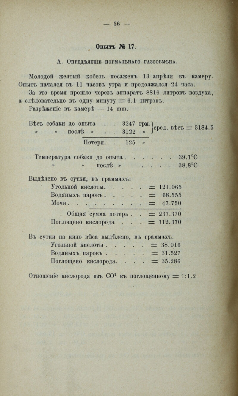 Опытъ № 17. А. ОПРЕДѢЛЕНІЕ НОРМАЛЬНАГО ГАЗООБМѢНА. Молодой желтый кобель посаженъ 13 апрѣля въ камеру. Опытъ начался въ 11 часовъ утра и продо-лжался 24 часа. За это время прошло черезъ аппаратъ 8816 литровъ воздуха, а слѣдовательно въ одну минуту т 6.1 литровъ. Разрѣженіе въ камерѣ — 14 тт. Вѣсъ собаки до опыта . . 3247 грм.) ^ о-іал к » послѣ » . . 3122 |сред.вѣсъ-3184.5 Потеря. . 125 » Температура собаки до опыта 39.1°С послѣ * .... 38.8°С Выдѣлено въ сутки, въ граммахъ: Угольной кислоты. . . . . — 121.065 Водяныхъ паровъ =г 68.555 Мочи =: 47.750 Общая сумма потерь . . =: 237.370 Поглощено кислорода ... — 112.370 Въ сутки на кило вѣса выдѣлено, въ граммахъ: Угольной кислоты . . . . . =38.016 Водяныхъ паровъ =:31.527 Поглощено кислорода. . . . — 35.286 Отношеніе кислорода изъ СО^ къ поглощенному = 1:1.2