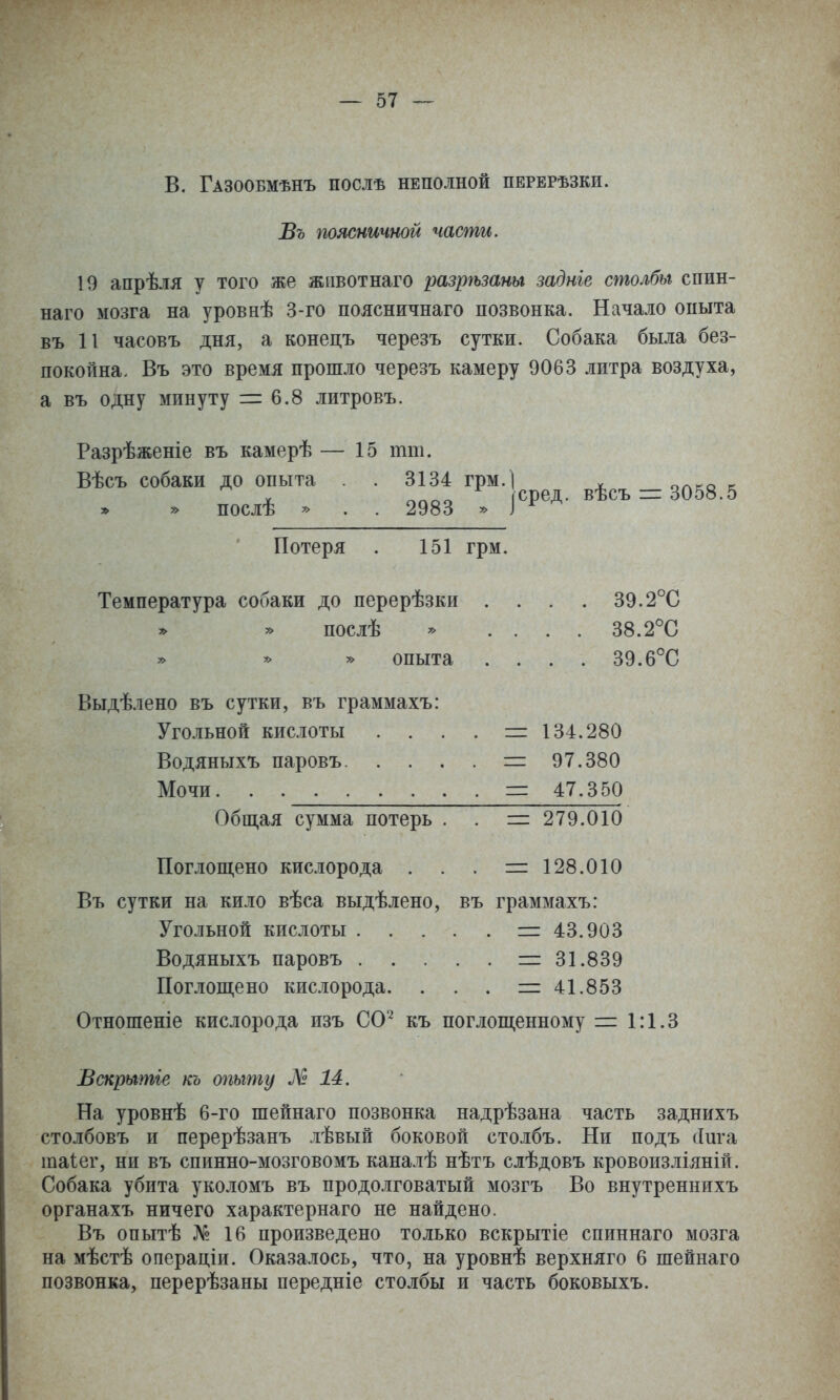 В. Газообмѣнъ послѣ неполной перерѣзки. Въ поясничной части, 19 апрѣля у того же жпвотнаго разрѣзаны задніе столбы спин- наго мозга на уровнѣ 3-го поясничнаго позвонка. Начало опыта въ 11 часовъ дня, а конецъ черезъ сутки. Собака была без- покойна. Въ это время прошло черезъ камеру 9063 литра воздуха, а въ одну минуту = 6.8 литровъ. Разрѣженіе въ камерѣ — 15 тш. Вѣсъ собаки до опыта . 3134 грм.І я'^.ъ - Я058 5 . послѣ . . . 2983 . |сред. вѣсъ-3058.5 Потеря . 151 грм. Температура собаки до перерѣзки .... 39.2°С послѣ * . . . . 38.2''С опыта . . . . 39.6°С Выдѣлено въ сутки, въ граммахъ: Угольной кислоты . . . . = 134.280 Водяныхъ паровъ = 97.380 Мочи. . = 47.350 Общая сумма потерь . . = 279.010 Попощено кислорода . . . =128.010 Въ сутки на кило вѣса выдѣлено, въ граммахъ: Угольной кислоты = 43.903 Водяныхъ паровъ =31.839 Поглощено кис.іорода. . . . =41.853 Отношеніе кислорода изъ СО'^ къ поглощенному = 1:1.3 Вскрытіе кь опыту М 14. На уровнѣ 6-го шейнаго позвонка надрѣзана часть заднихъ столбовъ и перерѣзанъ лѣвый боковой столбъ. Ни подъ (Іига шаіег, ни въ спинно-мозговомъ каналѣ нѣтъ слѣдовъ кровоизліяній. Собака убита уколомъ въ продолговатый мозгъ Во внутреннихъ органахъ ничего характернаго не найдено. Въ опытѣ № 16 произведено только вскрытіе спиннаго мозга на мѣстѣ операціи. Оказалось, что, на уровнѣ верхняго 6 шейнаго позвонка, перерѣзаны передніе столбы и часть боковыхъ.