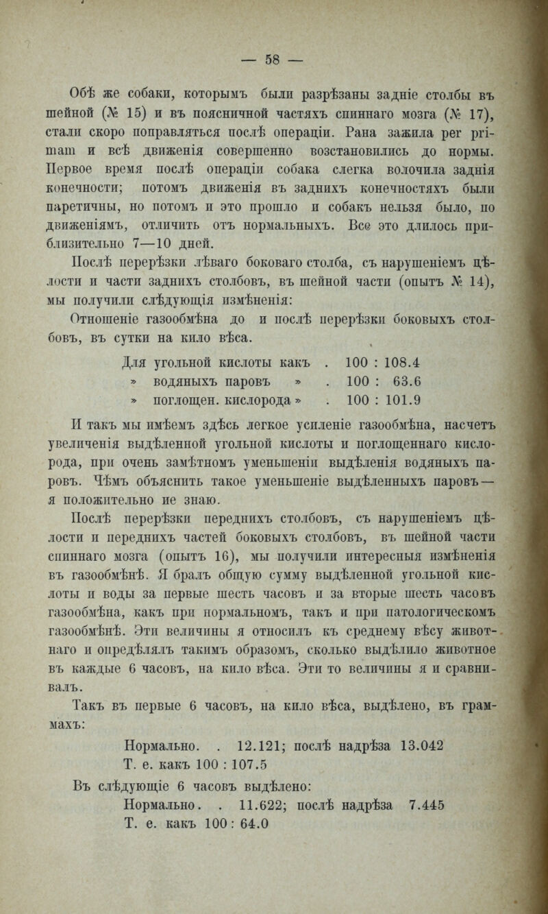 Обѣ же собаки, которымъ были разрѣзаны задніе столбы въ шейной (№ 15) и въ поясничной частяхъ спиннаго мозга (Л'2 17), стали скоро поправляться послѣ операціи. Рана зажила рег ргі- тат и всѣ движенія совершенно возстановились до нормы. Первое время послѣ операціи собака слегка волочила заднія конечности; потомъ движенія въ заднихъ конечностяхъ были паретичны, но потомъ и это прошло и собакъ нельзя было, по движеніямъ, отличить отъ нормальныхъ. Все это длилось при- близительно 7—10 дней. Послѣ перерѣзки лѣваго боковаго столба, съ нарушеніемъ дѣ- лости и части заднихъ столбовъ, въ шейной части (опытъ Л? 14), мы получили слѣдуюш,ія измѣненія: Отношеніе газообмѣна до и послѣ перерѣзкп боковыхъ стол- бовъ, въ сутки на кило вѣса. Для угольной кислоты какъ . 100 : 108.4 * водяныхъ паровъ » . 100 : 63.6 » поглопі,ен. кислорода» . 100:101.9 И такъ мы имѣемъ здѣсь легкое успленіе газообмѣна, насчетъ увеличенія выдѣленной угольной кислоты и поглощеннаго кисло- рода, при очень замѣтномъ уменьшеніп выдѣленія водяныхъ па- ровъ. Чѣмъ объяснить такое уменьшеніе выдѣленныхъ паровъ — я положительно ие знаю. Послѣ перерѣзки переднихъ столбовъ, съ нарушеніемъ цѣ- лости и переднихъ частей боковыхъ столбовъ, въ шейной части спиннаго мозга (опытъ 16), мы получили интересныя измѣненія въ газообмѣнѣ. Я бралъ общую сумму выдѣленной угольной кис- лоты и воды за первые шесть часовъ и за вторые шесть часовъ газообмѣна, какъ прп нормальномъ, такъ и при патологическомъ газообмѣнѣ. Эти величины я относилъ къ среднему вѣсу живот- наго и опредѣлялъ такимъ образомъ, сколько выдѣлило животное въ каждые 6 часовъ, на кило вѣса. Эти то величины я и сравни- валъ. Такъ въ первые 6 часовъ, на кило вѣса, выдѣлено, въ грам- махъ: Нормально. . 12.121; послѣ надрѣза 13.042 Т. е. какъ 100 : 107.5 Въ слѣдуюш,іе б часовъ выдѣлено: Нормально. . 11.622; послѣ надрѣза 7.445 Т. е. какъ 100: 64.0