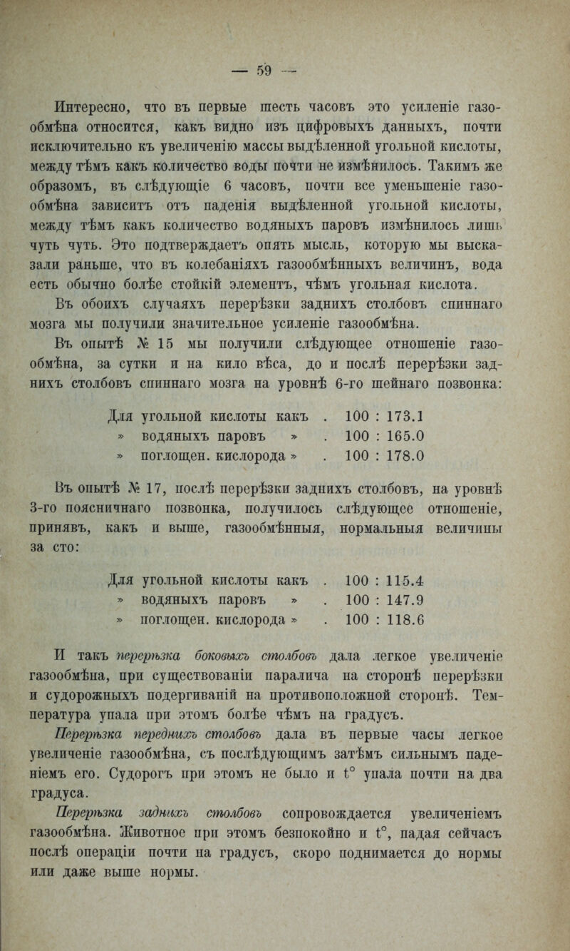 Интересно, что въ первые шесть часовъ это усиленіе газо- обмѣна относится, какъ видно изъ цифровыхъ данныхъ, почти исключительно къ увеличенію массы выдѣленной угольной кислоты, между тѣмъ какъ количество воды почти не измѣнилось. Такимъ же образомъ, въ слѣдующіе 6 часовъ, почти все уменьшеніе газо- обмѣна зависитъ отъ паденія выдѣленной угольной кислоты, между тѣмъ какъ количество водяныхъ паровъ измѣнилось лишь чуть чуть. Это подтверждаетъ опять мысль, которую мы выска- зали раньше, что въ колебаніяхъ газообмѣнныхъ величинъ, вода есть обычно болѣе стойкій элементъ, чѣмъ угольная кислота. Въ обоихъ случаяхъ перерѣзки заднихъ столбовъ спиннаго мозга мы получили значительное усиленіе газообмѣна. Въ опытѣ № 15 мы получили слѣдующее отношеніе газо- обмѣна, за сутки и на кило вѣса, до и послѣ перерѣзки зад- нихъ столбовъ спиннаго мозга на уровнѣ 6-го шейнаго позвонка: Въ опытѣ № 17, послѣ перерѣзки заднихъ столбовъ, на уровнѣ 3-го поясничнаго позвонка, получилось слѣдуюш,ее отношеніе, принявъ, какъ и выше, газообмѣнныя, нормальныя величины за сто: И такъ перерѣзка боковыось столбовъ дала легкое увеличеніе газообмѣна, при существованіи паралича на сторонѣ перерѣзки и судорожныхъ подергиваній на противоположной сторонѣ. Тем- пература упала при этомъ болѣе чѣмъ на градусъ. Пврерѣзка переднихъ столбовъ дала въ первые часы легкое увеличеніе газообмѣна, съ послѣдующимъ затѣмъ сильнымъ паде- ніемъ его. Судорогъ при этомъ не было и 1° упала почти на два градуса. Перерѣзка заднихъ столбовъ сопровождается увеличеніемъ газообмѣна. Животное при этомъ безпокойно и 1°, падая сейчасъ послѣ операціи почти на градусъ, скоро поднимается до нормы или даже выше нормы. Для угольной кислоты какъ » водяныхъ паровъ ^ » поглош,ен. кислорода » 100 : 173.1 100 : 165.0 100 : 178.0 Для угольной кислоты какъ ^ водяныхъ паровъ » поглош,ен. кислорода » 100 : 115.4 100 : 147.9 100 : 118.6